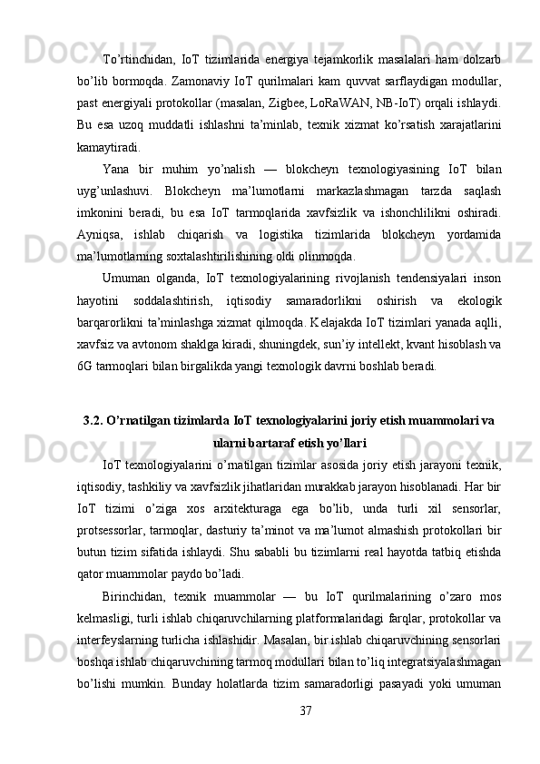 To’rtinchidan,   IoT   tizimlarida   energiya   tejamkorlik   masalalari   ham   dolzarb
bo’lib   bormoqda.   Zamonaviy   IoT   qurilmalari   kam   quvvat   sarflaydigan   modullar,
past energiyali protokollar (masalan, Zigbee, LoRaWAN, NB-IoT) orqali ishlaydi.
Bu   esa   uzoq   muddatli   ishlashni   ta’minlab,   texnik   xizmat   ko’rsatish   xarajatlarini
kamaytiradi.
Yana   bir   muhim   yo’nalish   —   blokcheyn   texnologiyasining   IoT   bilan
uyg’unlashuvi.   Blokcheyn   ma’lumotlarni   markazlashmagan   tarzda   saqlash
imkonini   beradi,   bu   esa   IoT   tarmoqlarida   xavfsizlik   va   ishonchlilikni   oshiradi.
Ayniqsa,   ishlab   chiqarish   va   logistika   tizimlarida   blokcheyn   yordamida
ma’lumotlarning soxtalashtirilishining oldi olinmoqda.
Umuman   olganda,   IoT   texnologiyalarining   rivojlanish   tendensiyalari   inson
hayotini   soddalashtirish,   iqtisodiy   samaradorlikni   oshirish   va   ekologik
barqarorlikni ta’minlashga xizmat qilmoqda. Kelajakda IoT tizimlari yanada aqlli,
xavfsiz va avtonom shaklga kiradi, shuningdek, sun’iy intellekt, kvant hisoblash va
6G tarmoqlari bilan birgalikda yangi texnologik davrni boshlab beradi.
3.2. O’rnatilgan tizimlarda IoT texnologiyalarini joriy etish muammolari va
ularni bartaraf etish yo’llari
IoT   texnologiyalarini   o’rnatilgan  tizimlar   asosida   joriy   etish   jarayoni   texnik,
iqtisodiy, tashkiliy va xavfsizlik jihatlaridan murakkab jarayon hisoblanadi. Har bir
IoT   tizimi   o’ziga   xos   arxitekturaga   ega   bo’lib,   unda   turli   xil   sensorlar,
protsessorlar, tarmoqlar, dasturiy ta’minot va ma’lumot almashish protokollari bir
butun tizim sifatida ishlaydi. Shu sababli  bu tizimlarni real hayotda tatbiq etishda
qator muammolar paydo bo’ladi.
Birinchidan,   texnik   muammolar   —   bu   IoT   qurilmalarining   o’zaro   mos
kelmasligi, turli ishlab chiqaruvchilarning platformalaridagi farqlar, protokollar va
interfeyslarning turlicha ishlashidir. Masalan, bir ishlab chiqaruvchining sensorlari
boshqa ishlab chiqaruvchining tarmoq modullari bilan to’liq integratsiyalashmagan
bo’lishi   mumkin.   Bunday   holatlarda   tizim   samaradorligi   pasayadi   yoki   umuman
37 