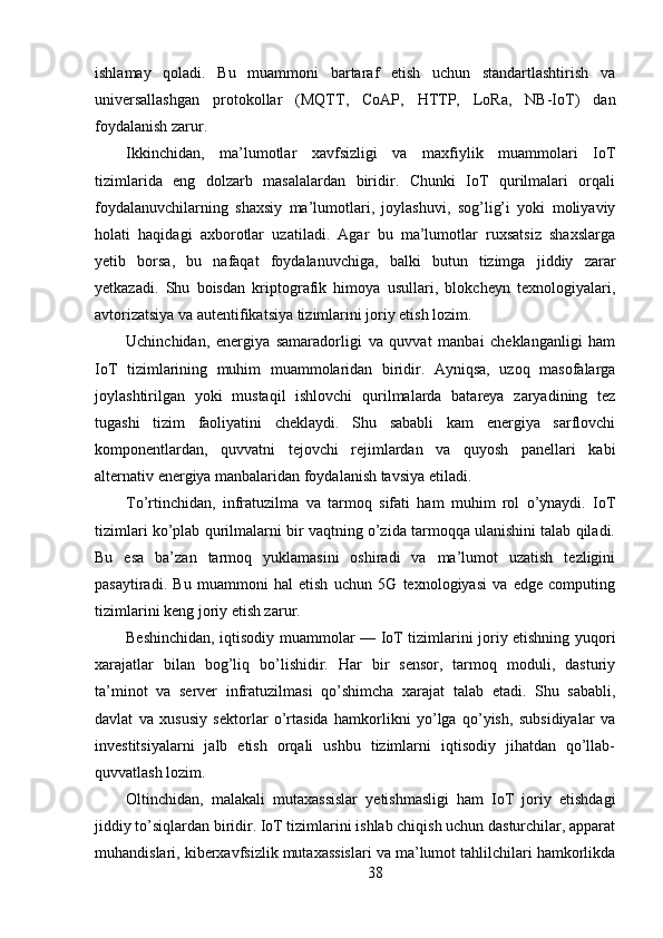 ishlamay   qoladi.   Bu   muammoni   bartaraf   etish   uchun   standartlashtirish   va
universallashgan   protokollar   (MQTT,   CoAP,   HTTP,   LoRa,   NB-IoT)   dan
foydalanish zarur.
Ikkinchidan,   ma’lumotlar   xavfsizligi   va   maxfiylik   muammolari   IoT
tizimlarida   eng   dolzarb   masalalardan   biridir.   Chunki   IoT   qurilmalari   orqali
foydalanuvchilarning   shaxsiy   ma’lumotlari,   joylashuvi,   sog’lig’i   yoki   moliyaviy
holati   haqidagi   axborotlar   uzatiladi.   Agar   bu   ma’lumotlar   ruxsatsiz   shaxslarga
yetib   borsa,   bu   nafaqat   foydalanuvchiga,   balki   butun   tizimga   jiddiy   zarar
yetkazadi.   Shu   boisdan   kriptografik   himoya   usullari,   blokcheyn   texnologiyalari,
avtorizatsiya va autentifikatsiya tizimlarini joriy etish lozim.
Uchinchidan,   energiya   samaradorligi   va   quvvat   manbai   cheklanganligi   ham
IoT   tizimlarining   muhim   muammolaridan   biridir.   Ayniqsa,   uzoq   masofalarga
joylashtirilgan   yoki   mustaqil   ishlovchi   qurilmalarda   batareya   zaryadining   tez
tugashi   tizim   faoliyatini   cheklaydi.   Shu   sababli   kam   energiya   sarflovchi
komponentlardan,   quvvatni   tejovchi   rejimlardan   va   quyosh   panellari   kabi
alternativ energiya manbalaridan foydalanish tavsiya etiladi.
To’rtinchidan,   infratuzilma   va   tarmoq   sifati   ham   muhim   rol   o’ynaydi.   IoT
tizimlari ko’plab qurilmalarni bir vaqtning o’zida tarmoqqa ulanishini talab qiladi.
Bu   esa   ba’zan   tarmoq   yuklamasini   oshiradi   va   ma’lumot   uzatish   tezligini
pasaytiradi.   Bu   muammoni   hal   etish   uchun   5G   texnologiyasi   va   edge   computing
tizimlarini keng joriy etish zarur.
Beshinchidan, iqtisodiy muammolar — IoT tizimlarini joriy etishning yuqori
xarajatlar   bilan   bog’liq   bo’lishidir.   Har   bir   sensor,   tarmoq   moduli,   dasturiy
ta’minot   va   server   infratuzilmasi   qo’shimcha   xarajat   talab   etadi.   Shu   sababli,
davlat   va   xususiy   sektorlar   o’rtasida   hamkorlikni   yo’lga   qo’yish,   subsidiyalar   va
investitsiyalarni   jalb   etish   orqali   ushbu   tizimlarni   iqtisodiy   jihatdan   qo’llab-
quvvatlash lozim.
Oltinchidan,   malakali   mutaxassislar   yetishmasligi   ham   IoT   joriy   etishdagi
jiddiy to’siqlardan biridir. IoT tizimlarini ishlab chiqish uchun dasturchilar, apparat
muhandislari, kiberxavfsizlik mutaxassislari va ma’lumot tahlilchilari hamkorlikda
38 