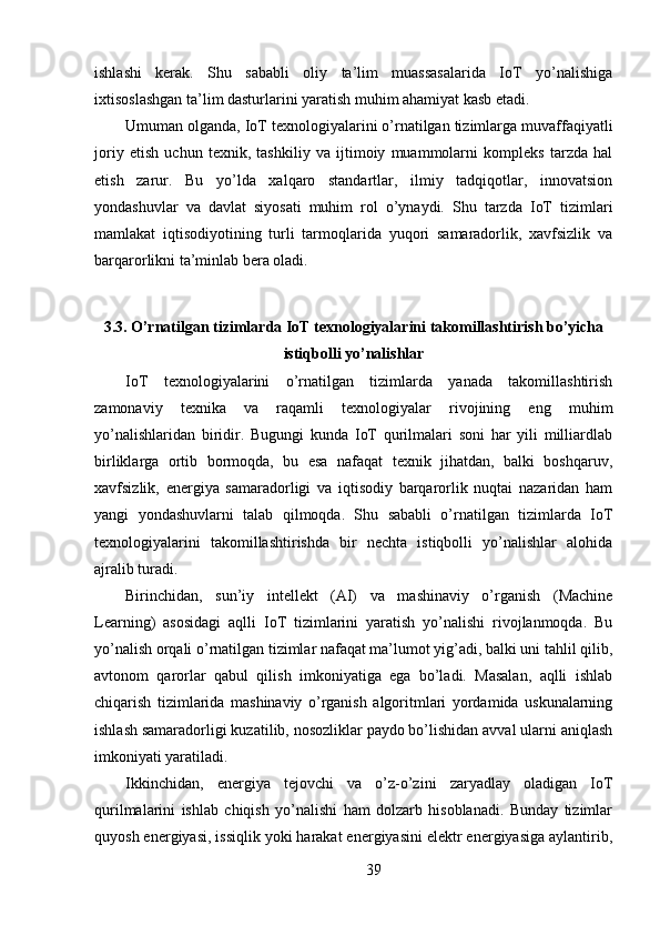 ishlashi   kerak.   Shu   sababli   oliy   ta’lim   muassasalarida   IoT   yo’nalishiga
ixtisoslashgan ta’lim dasturlarini yaratish muhim ahamiyat kasb etadi.
Umuman olganda, IoT texnologiyalarini o’rnatilgan tizimlarga muvaffaqiyatli
joriy   etish   uchun   texnik,   tashkiliy   va   ijtimoiy   muammolarni   kompleks   tarzda   hal
etish   zarur.   Bu   yo’lda   xalqaro   standartlar,   ilmiy   tadqiqotlar,   innovatsion
yondashuvlar   va   davlat   siyosati   muhim   rol   o’ynaydi.   Shu   tarzda   IoT   tizimlari
mamlakat   iqtisodiyotining   turli   tarmoqlarida   yuqori   samaradorlik,   xavfsizlik   va
barqarorlikni ta’minlab bera oladi.
3.3. O’rnatilgan tizimlarda IoT texnologiyalarini takomillashtirish bo’yicha
istiqbolli yo’nalishlar
IoT   texnologiyalarini   o’rnatilgan   tizimlarda   yanada   takomillashtirish
zamonaviy   texnika   va   raqamli   texnologiyalar   rivojining   eng   muhim
yo’nalishlaridan   biridir.   Bugungi   kunda   IoT   qurilmalari   soni   har   yili   milliardlab
birliklarga   ortib   bormoqda,   bu   esa   nafaqat   texnik   jihatdan,   balki   boshqaruv,
xavfsizlik,   energiya   samaradorligi   va   iqtisodiy   barqarorlik   nuqtai   nazaridan   ham
yangi   yondashuvlarni   talab   qilmoqda.   Shu   sababli   o’rnatilgan   tizimlarda   IoT
texnologiyalarini   takomillashtirishda   bir   nechta   istiqbolli   yo’nalishlar   alohida
ajralib turadi.
Birinchidan,   sun’iy   intellekt   (AI)   va   mashinaviy   o’rganish   (Machine
Learning)   asosidagi   aqlli   IoT   tizimlarini   yaratish   yo’nalishi   rivojlanmoqda.   Bu
yo’nalish orqali o’rnatilgan tizimlar nafaqat ma’lumot yig’adi, balki uni tahlil qilib,
avtonom   qarorlar   qabul   qilish   imkoniyatiga   ega   bo’ladi.   Masalan,   aqlli   ishlab
chiqarish   tizimlarida   mashinaviy   o’rganish   algoritmlari   yordamida   uskunalarning
ishlash samaradorligi kuzatilib, nosozliklar paydo bo’lishidan avval ularni aniqlash
imkoniyati yaratiladi.
Ikkinchidan,   energiya   tejovchi   va   o’z-o’zini   zaryadlay   oladigan   IoT
qurilmalarini   ishlab   chiqish   yo’nalishi   ham   dolzarb   hisoblanadi.   Bunday   tizimlar
quyosh energiyasi, issiqlik yoki harakat energiyasini elektr energiyasiga aylantirib,
39 