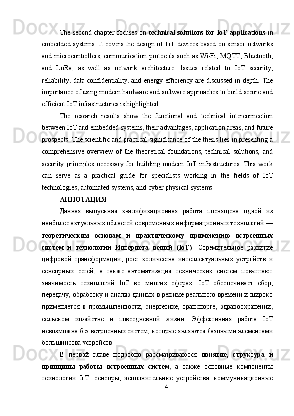 The second chapter focuses on   technical solutions for IoT applications   in
embedded systems.  It covers the design of IoT devices based on sensor networks
and microcontrollers, communication protocols such as Wi-Fi, MQTT, Bluetooth,
and   LoRa,   as   well   as   network   architecture.   Issues   related   to   IoT   security,
reliability, data confidentiality, and energy efficiency  are discussed  in depth. The
importance of using modern hardware and software approaches to build secure and
efficient IoT infrastructures is highlighted.
The   research   results   show   the   functional   and   technical   interconnection
between IoT and embedded systems, their advantages, application areas, and future
prospects. The scientific and practical significance of the thesis lies in presenting a
comprehensive   overview   of   the   theoretical   foundations,   technical   solutions,   and
security   principles   necessary   for   building   modern   IoT   infrastructures.   This   work
can   serve   as   a   practical   guide   for   specialists   working   in   the   fields   of   IoT
technologies, automated systems, and cyber-physical systems.
АННОТАЦИЯ 
Данная   выпускная   квалификационная   работа   посвящена   одной   из
наиболее актуальных областей современных информационных технологий —
теоретическим   основам   и   практическому   применению   встроенных
систем   и   технологии   Интернета   вещей   (IoT) .   Стремительное   развитие
цифровой   трансформации,   рост   количества   интеллектуальных   устройств   и
сенсорных   сетей,   а   также   автоматизация   технических   систем   повышают
значимость   технологий   IoT   во   многих   сферах.   IoT   обеспечивает   сбор,
передачу, обработку и анализ данных в режиме реального времени и широко
применяется   в   промышленности,   энергетике,   транспорте,   здравоохранении,
сельском   хозяйстве   и   повседневной   жизни.   Эффективная   работа   IoT
невозможна без встроенных систем, которые являются базовыми элементами
большинства устройств.
В   первой   главе   подробно   рассматриваются   понятие,   структура   и
принципы   работы   встроенных   систем ,   а   также   основные   компоненты
технологии   IoT:   сенсоры,   исполнительные   устройства,   коммуникационные
4 