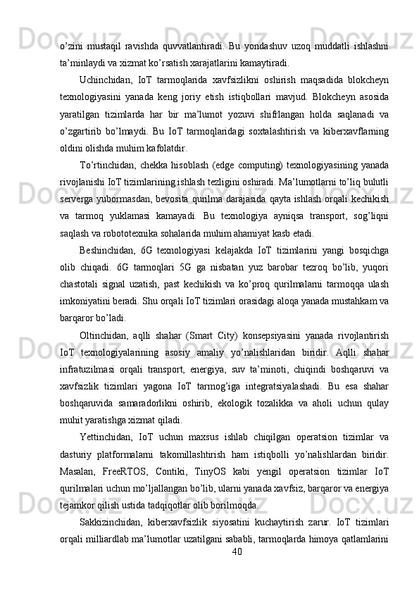 o’zini   mustaqil   ravishda   quvvatlantiradi.   Bu   yondashuv   uzoq   muddatli   ishlashni
ta’minlaydi va xizmat ko’rsatish xarajatlarini kamaytiradi.
Uchinchidan,   IoT   tarmoqlarida   xavfsizlikni   oshirish   maqsadida   blokcheyn
texnologiyasini   yanada   keng   joriy   etish   istiqbollari   mavjud.   Blokcheyn   asosida
yaratilgan   tizimlarda   har   bir   ma’lumot   yozuvi   shifrlangan   holda   saqlanadi   va
o’zgartirib   bo’lmaydi.   Bu   IoT   tarmoqlaridagi   soxtalashtirish   va   kiberxavflarning
oldini olishda muhim kafolatdir.
To’rtinchidan,   chekka   hisoblash   (edge   computing)   texnologiyasining   yanada
rivojlanishi IoT tizimlarining ishlash tezligini oshiradi. Ma’lumotlarni to’liq bulutli
serverga yubormasdan, bevosita qurilma darajasida  qayta ishlash  orqali  kechikish
va   tarmoq   yuklamasi   kamayadi.   Bu   texnologiya   ayniqsa   transport,   sog’liqni
saqlash va robototexnika sohalarida muhim ahamiyat kasb etadi.
Beshinchidan,   6G   texnologiyasi   kelajakda   IoT   tizimlarini   yangi   bosqichga
olib   chiqadi.   6G   tarmoqlari   5G   ga   nisbatan   yuz   barobar   tezroq   bo’lib,   yuqori
chastotali   signal   uzatish,   past   kechikish   va   ko’proq   qurilmalarni   tarmoqqa   ulash
imkoniyatini beradi. Shu orqali IoT tizimlari orasidagi aloqa yanada mustahkam va
barqaror bo’ladi.
Oltinchidan,   aqlli   shahar   (Smart   City)   konsepsiyasini   yanada   rivojlantirish
IoT   texnologiyalarining   asosiy   amaliy   yo’nalishlaridan   biridir.   Aqlli   shahar
infratuzilmasi   orqali   transport,   energiya,   suv   ta’minoti,   chiqindi   boshqaruvi   va
xavfsizlik   tizimlari   yagona   IoT   tarmog’iga   integratsiyalashadi.   Bu   esa   shahar
boshqaruvida   samaradorlikni   oshirib,   ekologik   tozalikka   va   aholi   uchun   qulay
muhit yaratishga xizmat qiladi.
Yettinchidan,   IoT   uchun   maxsus   ishlab   chiqilgan   operatsion   tizimlar   va
dasturiy   platformalarni   takomillashtirish   ham   istiqbolli   yo’nalishlardan   biridir.
Masalan,   FreeRTOS,   Contiki,   TinyOS   kabi   yengil   operatsion   tizimlar   IoT
qurilmalari uchun mo’ljallangan bo’lib, ularni yanada xavfsiz, barqaror va energiya
tejamkor qilish ustida tadqiqotlar olib borilmoqda.
Sakkizinchidan,   kiberxavfsizlik   siyosatini   kuchaytirish   zarur.   IoT   tizimlari
orqali milliardlab ma’lumotlar uzatilgani sababli, tarmoqlarda himoya qatlamlarini
40 