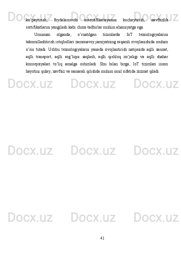 ko’paytirish,   foydalanuvchi   autentifikatsiyasini   kuchaytirish,   xavfsizlik
sertifikatlarini yangilash kabi chora-tadbirlar muhim ahamiyatga ega.
Umuman   olganda,   o’rnatilgan   tizimlarda   IoT   texnologiyalarini
takomillashtirish istiqbollari zamonaviy jamiyatning raqamli rivojlanishida muhim
o’rin   tutadi.   Ushbu   texnologiyalarni   yanada   rivojlantirish   natijasida   aqlli   sanoat,
aqlli   transport,   aqlli   sog’liqni   saqlash,   aqlli   qishloq   xo’jaligi   va   aqlli   shahar
konsepsiyalari   to’liq   amalga   oshiriladi.   Shu   bilan   birga,   IoT   tizimlari   inson
hayotini qulay, xavfsiz va samarali qilishda muhim omil sifatida xizmat qiladi.
41 