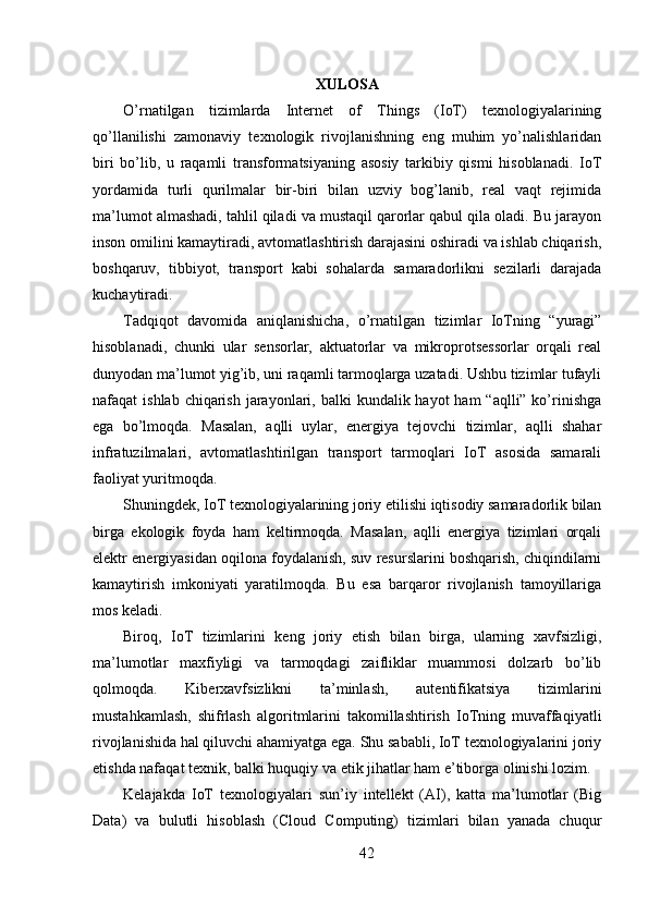 XULOSA
O’rnatilgan   tizimlarda   Internet   of   Things   (IoT)   texnologiyalarining
qo’llanilishi   zamonaviy   texnologik   rivojlanishning   eng   muhim   yo’nalishlaridan
biri   bo’lib,   u   raqamli   transformatsiyaning   asosiy   tarkibiy   qismi   hisoblanadi.   IoT
yordamida   turli   qurilmalar   bir-biri   bilan   uzviy   bog’lanib,   real   vaqt   rejimida
ma’lumot almashadi, tahlil qiladi va mustaqil qarorlar qabul qila oladi. Bu jarayon
inson omilini kamaytiradi, avtomatlashtirish darajasini oshiradi va ishlab chiqarish,
boshqaruv,   tibbiyot,   transport   kabi   sohalarda   samaradorlikni   sezilarli   darajada
kuchaytiradi.
Tadqiqot   davomida   aniqlanishicha,   o’rnatilgan   tizimlar   IoTning   “yuragi”
hisoblanadi,   chunki   ular   sensorlar,   aktuatorlar   va   mikroprotsessorlar   orqali   real
dunyodan ma’lumot yig’ib, uni raqamli tarmoqlarga uzatadi. Ushbu tizimlar tufayli
nafaqat  ishlab chiqarish  jarayonlari, balki  kundalik hayot  ham  “aqlli” ko’rinishga
ega   bo’lmoqda.   Masalan,   aqlli   uylar,   energiya   tejovchi   tizimlar,   aqlli   shahar
infratuzilmalari,   avtomatlashtirilgan   transport   tarmoqlari   IoT   asosida   samarali
faoliyat yuritmoqda.
Shuningdek, IoT texnologiyalarining joriy etilishi iqtisodiy samaradorlik bilan
birga   ekologik   foyda   ham   keltirmoqda.   Masalan,   aqlli   energiya   tizimlari   orqali
elektr energiyasidan oqilona foydalanish, suv resurslarini boshqarish, chiqindilarni
kamaytirish   imkoniyati   yaratilmoqda.   Bu   esa   barqaror   rivojlanish   tamoyillariga
mos keladi.
Biroq,   IoT   tizimlarini   keng   joriy   etish   bilan   birga,   ularning   xavfsizligi,
ma’lumotlar   maxfiyligi   va   tarmoqdagi   zaifliklar   muammosi   dolzarb   bo’lib
qolmoqda.   Kiberxavfsizlikni   ta’minlash,   autentifikatsiya   tizimlarini
mustahkamlash,   shifrlash   algoritmlarini   takomillashtirish   IoTning   muvaffaqiyatli
rivojlanishida hal qiluvchi ahamiyatga ega. Shu sababli, IoT texnologiyalarini joriy
etishda nafaqat texnik, balki huquqiy va etik jihatlar ham e’tiborga olinishi lozim.
Kelajakda   IoT   texnologiyalari   sun’iy   intellekt   (AI),   katta   ma’lumotlar   (Big
Data)   va   bulutli   hisoblash   (Cloud   Computing)   tizimlari   bilan   yanada   chuqur
42 