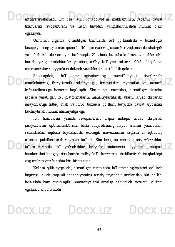 integratsiyalashadi.   Bu   esa   “aqlli   iqtisodiyot”ni   shakllantirish,   raqamli   davlat
tizimlarini   rivojlantirish   va   inson   hayotini   yengillashtirishda   muhim   o’rin
egallaydi.
Umuman   olganda,   o’rnatilgan   tizimlarda   IoT   qo’llanilishi   –   texnologik
taraqqiyotning   ajralmas   qismi   bo’lib,   jamiyatning   raqamli   rivojlanishida   strategik
yo’nalish sifatida namoyon bo’lmoqda. Shu bois, bu sohada ilmiy izlanishlar  olib
borish,   yangi   arxitekturalar   yaratish,   milliy   IoT   yechimlarini   ishlab   chiqish   va
mutaxassislarni tayyorlash dolzarb vazifalardan biri bo’lib qoladi.
Shuningdek,   IoT   texnologiyalarining   muvaffaqiyatli   rivojlanishi
mamlakatning   ilmiy-texnik   salohiyatiga,   innovatsion   siyosatiga   va   raqamli
infratuzilmasiga   bevosita   bog’liqdir.   Shu   nuqtai   nazardan,   o’rnatilgan   tizimlar
asosida   yaratilgan   IoT   platformalarini   mahalliylashtirish,   ularni   ishlab   chiqarish
jarayonlariga   tatbiq   etish   va   ichki   bozorda   qo’llash   bo’yicha   davlat   siyosatini
kuchaytirish muhim ahamiyatga ega.
IoT   tizimlarini   yanada   rivojlantirish   orqali   nafaqat   ishlab   chiqarish
jarayonlarini   optimallashtirish,   balki   fuqarolarning   hayot   sifatini   yaxshilash,
resurslardan   oqilona   foydalanish,   ekologik   muvozanatni   saqlash   va   iqtisodiy
o’sishni   jadallashtirish   mumkin   bo’ladi.   Shu   bois,   bu   sohada   ilmiy   izlanishlar,
ta’lim   tizimida   IoT   yo’nalishlari   bo’yicha   mutaxassis   tayyorlash,   xalqaro
hamkorlikni  kengaytirish hamda milliy IoT  ekotizimini  shakllantirish istiqboldagi
eng muhim vazifalardan biri hisoblanadi.
Xulosa   qilib   aytganda,   o’rnatilgan   tizimlarda   IoT   texnologiyalarini   qo’llash
bugungi   kunda   raqamli   iqtisodiyotning   asosiy   tayanch   ustunlaridan   biri   bo’lib,
kelajakda   ham   texnologik   innovatsiyalarni   amalga   oshirishda   yetakchi   o’rinni
egallashi shubhasizdir.
43 