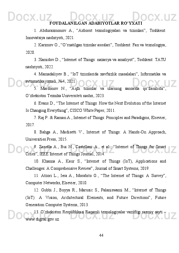 FOYDALANILGAN ADABIYOTLAR RO’YXATI
1.   Abduraxmonov   A.,   “Axborot   texnologiyalari   va   tizimlari”,   Toshkent:
Innovatsiya nashriyoti, 2021.
2. Karimov O., “O’rnatilgan tizimlar asoslari”, Toshkent: Fan va texnologiya,
2020.
3. Xamidov D., “Internet of Things: nazariya va amaliyot”, Toshkent: TATU
nashriyoti, 2022.
4.   Mamadaliyev   B.,   “IoT   tizimlarida   xavfsizlik   masalalari”,   Informatika   va
avtomatika jurnali, №4, 2021.
5.   Mardonov   N.,   “Aqlli   tizimlar   va   ularning   sanoatda   qo’llanilishi”,
O’zbekiston Texnika Universiteti nashri, 2023.
6. Evans D., “The Internet of Things: How the Next Evolution of the Internet
Is Changing Everything”, CISCO White Paper, 2011.
7. Raj P. & Raman A., Internet of Things: Principles and Paradigms, Elsevier,
2017.
8.   Bahga   A.,   Madisetti   V.,   Internet   of   Things:   A   Hands-On   Approach,
Universities Press, 2015.
9.   Zanella   A.,   Bui   N.,   Castellani   A.,   et   al.,   “Internet   of   Things   for   Smart
Cities”, IEEE Internet of Things Journal, 2014.
10.   Khanna   A.,   Kaur   S.,   “Internet   of   Things   (IoT),   Applications   and
Challenges: A Comprehensive Review”, Journal of Smart Systems, 2019.
11.   Atzori   L.,   Iera   A.,   Morabito   G.,   “The   Internet   of   Things:   A   Survey”,
Computer Networks, Elsevier, 2010.
12.   Gubbi   J.,   Buyya   R.,   Marusic   S.,   Palaniswami   M.,   “Internet   of   Things
(IoT):   A   Vision,   Architectural   Elements,   and   Future   Directions”,   Future
Generation Computer Systems, 2013.
13. O’zbekiston Respublikasi Raqamli texnologiyalar vazirligi rasmiy sayti –
www.digital.gov.uz
44 