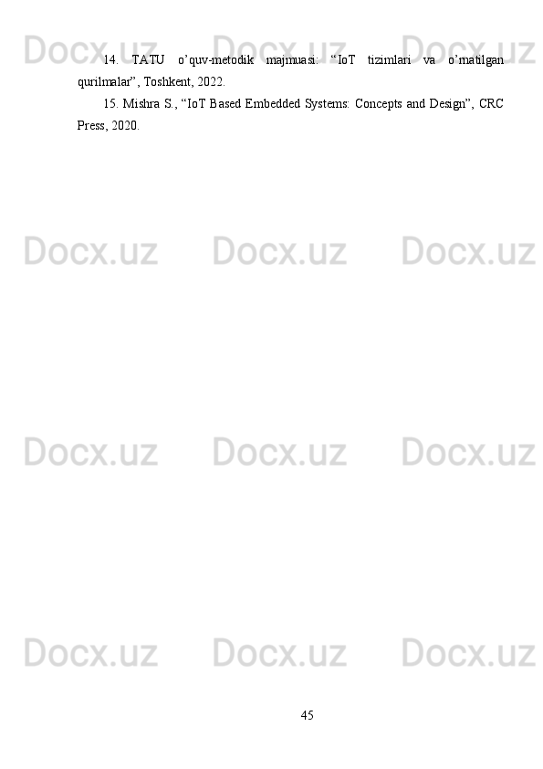 14.   TATU   o’quv-metodik   majmuasi:   “IoT   tizimlari   va   o’rnatilgan
qurilmalar”, Toshkent, 2022.
15. Mishra S., “IoT Based Embedded Systems:  Concepts and Design”, CRC
Press, 2020.
45 