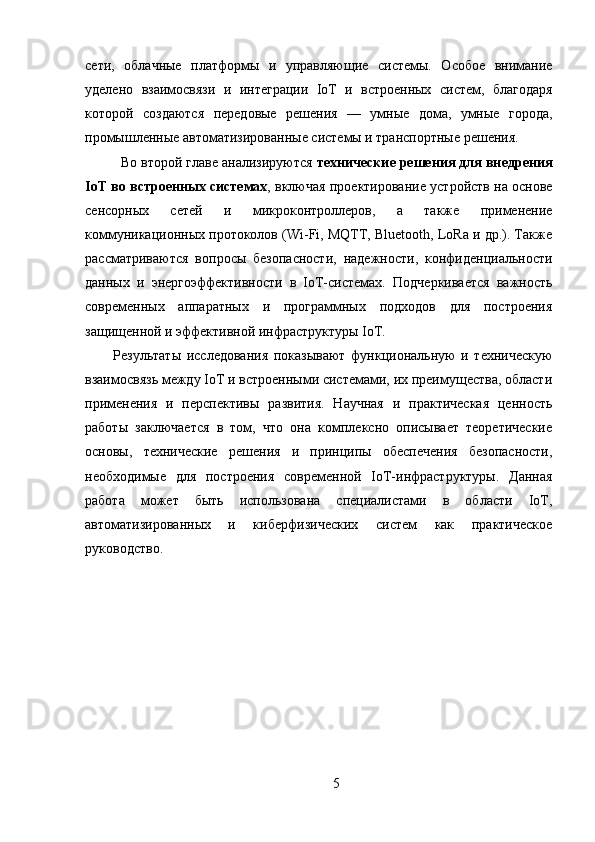 сети,   облачные   платформы   и   управляющие   системы.   Особое   внимание
уделено   взаимосвязи   и   интеграции   IoT   и   встроенных   систем,   благодаря
которой   создаются   передовые   решения   —   умные   дома,   умные   города,
промышленные автоматизированные системы и транспортные решения.
Во второй главе анализируются  технические решения для внедрения
IoT во встроенных системах , включая проектирование устройств на основе
сенсорных   сетей   и   микроконтроллеров,   а   также   применение
коммуникационных протоколов (Wi-Fi, MQTT, Bluetooth, LoRa и др.). Также
рассматриваются   вопросы   безопасности,   надежности,   конфиденциальности
данных   и   энергоэффективности   в   IoT-системах.   Подчеркивается   важность
современных   аппаратных   и   программных   подходов   для   построения
защищенной и эффективной инфраструктуры IoT.
Результаты   исследования   показывают   функциональную   и   техническую
взаимосвязь между IoT и встроенными системами, их преимущества, области
применения   и   перспективы   развития.   Научная   и   практическая   ценность
работы   заключается   в   том,   что   она   комплексно   описывает   теоретические
основы,   технические   решения   и   принципы   обеспечения   безопасности,
необходимые   для   построения   современной   IoT-инфраструктуры.   Данная
работа   может   быть   использована   специалистами   в   области   IoT,
автоматизированных   и   киберфизических   систем   как   практическое
руководство.
5 