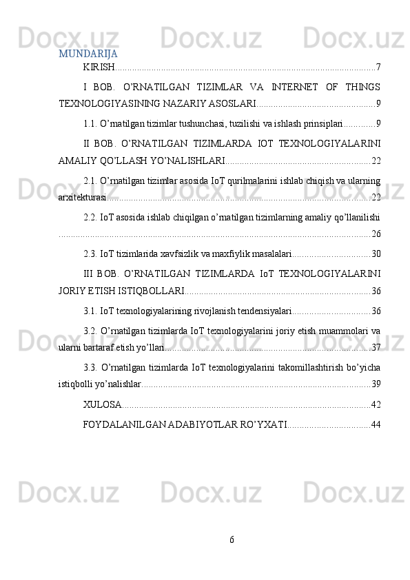 MUNDARIJA
KIRISH ............................................................................................................ 7
I   BOB.   O’RNATILGAN   TIZIMLAR   VA   INTERNET   OF   THINGS
TEXNOLOGIYASINING NAZARIY ASOSLARI ................................................. 9
1.1. O’rnatilgan tizimlar tushunchasi, tuzilishi va ishlash prinsiplari ............. 9
II   BOB.   O’RNATILGAN   TIZIMLARDA   IOT   TEXNOLOGIYALARINI
AMALIY QO’LLASH YO’NALISHLARI ............................................................ 22
2.1. O’rnatilgan tizimlar asosida IoT qurilmalarini ishlab chiqish va ularning
arxitekturasi ............................................................................................................. 22
2.2. IoT asosida ishlab chiqilgan o’rnatilgan tizimlarning amaliy qo’llanilishi
................................................................................................................................. 26
2.3. IoT tizimlarida xavfsizlik va maxfiylik masalalari ................................ 30
III   BOB.   O’RNATILGAN   TIZIMLARDA   IoT   TEXNOLOGIYALARINI
JORIY ETISH ISTIQBOLLARI ............................................................................. 36
3.1. IoT texnologiyalarining rivojlanish tendensiyalari ................................ 36
3.2. O’rnatilgan tizimlarda IoT texnologiyalarini joriy etish muammolari va
ularni bartaraf etish yo’llari ..................................................................................... 37
3.3.   O’rnatilgan   tizimlarda   IoT   texnologiyalarini   takomillashtirish   bo’yicha
istiqbolli yo’nalishlar ............................................................................................... 39
XULOSA ....................................................................................................... 42
FOYDALANILGAN ADABIYOTLAR RO’YXATI .................................. 44
6 