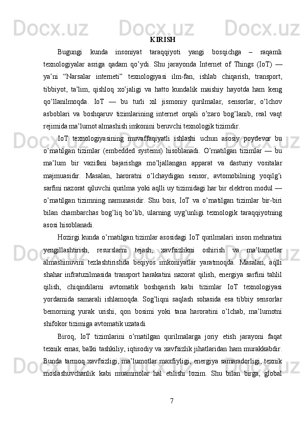 KIRISH
Bugungi   kunda   insoniyat   taraqqiyoti   yangi   bosqichga   –   raqamli
texnologiyalar   asriga   qadam   qo’ydi.   Shu   jarayonda   Internet   of   Things   (IoT)   —
ya’ni   “Narsalar   interneti”   texnologiyasi   ilm-fan,   ishlab   chiqarish,   transport,
tibbiyot,   ta’lim,   qishloq   xo’jaligi   va   hatto   kundalik   maishiy   hayotda   ham   keng
qo’llanilmoqda.   IoT   —   bu   turli   xil   jismoniy   qurilmalar,   sensorlar,   o’lchov
asboblari   va   boshqaruv   tizimlarining   internet   orqali   o’zaro   bog’lanib,   real   vaqt
rejimida ma’lumot almashish imkonini beruvchi texnologik tizimdir.
IoT   texnologiyasining   muvaffaqiyatli   ishlashi   uchun   asosiy   poydevor   bu
o’rnatilgan   tizimlar   (embedded   systems)   hisoblanadi.   O’rnatilgan   tizimlar   —   bu
ma’lum   bir   vazifani   bajarishga   mo’ljallangan   apparat   va   dasturiy   vositalar
majmuasidir.   Masalan,   haroratni   o’lchaydigan   sensor,   avtomobilning   yoqilg’i
sarfini nazorat qiluvchi qurilma yoki aqlli uy tizimidagi har bir elektron modul —
o’rnatilgan   tizimning   namunasidir.   Shu   bois,   IoT   va   o’rnatilgan   tizimlar   bir-biri
bilan   chambarchas   bog’liq   bo’lib,   ularning   uyg’unligi   texnologik   taraqqiyotning
asosi hisoblanadi.
Hozirgi kunda o’rnatilgan tizimlar asosidagi  IoT qurilmalari inson mehnatini
yengillashtirish,   resurslarni   tejash,   xavfsizlikni   oshirish   va   ma’lumotlar
almashinuvini   tezlashtirishda   beqiyos   imkoniyatlar   yaratmoqda.   Masalan,   aqlli
shahar   infratuzilmasida   transport   harakatini   nazorat   qilish,   energiya   sarfini   tahlil
qilish,   chiqindilarni   avtomatik   boshqarish   kabi   tizimlar   IoT   texnologiyasi
yordamida   samarali   ishlamoqda.   Sog’liqni   saqlash   sohasida   esa   tibbiy   sensorlar
bemorning   yurak   urishi,   qon   bosimi   yoki   tana   haroratini   o’lchab,   ma’lumotni
shifokor tizimiga avtomatik uzatadi.
Biroq,   IoT   tizimlarini   o’rnatilgan   qurilmalarga   joriy   etish   jarayoni   faqat
texnik emas, balki tashkiliy, iqtisodiy va xavfsizlik jihatlaridan ham murakkabdir.
Bunda tarmoq xavfsizligi, ma’lumotlar maxfiyligi, energiya samaradorligi, texnik
moslashuvchanlik   kabi   muammolar   hal   etilishi   lozim.   Shu   bilan   birga,   global
7 