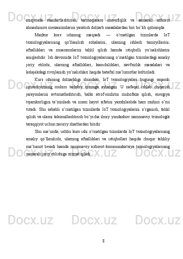 miqyosda   standartlashtirish,   tarmoqlararo   muvofiqlik   va   samarali   axborot
almashinuvi mexanizmlarini yaratish dolzarb masalalardan biri bo’lib qolmoqda.
Mazkur   kurs   ishining   maqsadi   —   o’rnatilgan   tizimlarda   IoT
texnologiyalarining   qo’llanilish   sohalarini,   ularning   ishlash   tamoyillarini,
afzalliklari   va   muammolarini   tahlil   qilish   hamda   istiqbolli   yo’nalishlarini
aniqlashdir. Ish davomida IoT texnologiyalarining o’rnatilgan tizimlardagi amaliy
joriy   etilishi,   ularning   afzalliklari,   kamchiliklari,   xavfsizlik   masalalari   va
kelajakdagi rivojlanish yo’nalishlari haqida batafsil ma’lumotlar keltiriladi.
Kurs   ishining   dolzarbligi   shundaki,   IoT   texnologiyalari   bugungi   raqamli
iqtisodiyotning   muhim   tarkibiy   qismiga   aylangan.   U   nafaqat   ishlab   chiqarish
jarayonlarini   avtomatlashtirish,   balki   atrof-muhitni   muhofaza   qilish,   energiya
tejamkorligini   ta’minlash   va   inson   hayot   sifatini   yaxshilashda   ham   muhim   o’rin
tutadi.   Shu   sababli   o’rnatilgan   tizimlarda   IoT   texnologiyalarini   o’rganish,   tahlil
qilish va ularni takomillashtirish bo’yicha ilmiy yondashuv zamonaviy texnologik
taraqqiyot uchun zaruriy shartlardan biridir.
Shu ma’noda, ushbu  kurs  ishi   o’rnatilgan  tizimlarda  IoT  texnologiyalarining
amaliy   qo’llanilishi,   ularning   afzalliklari   va   istiqbollari   haqida   chuqur   tahliliy
ma’lumot   beradi   hamda   zamonaviy   axborot-kommunikatsiya   texnologiyalarining
samarali joriy etilishiga xizmat qiladi.
8 