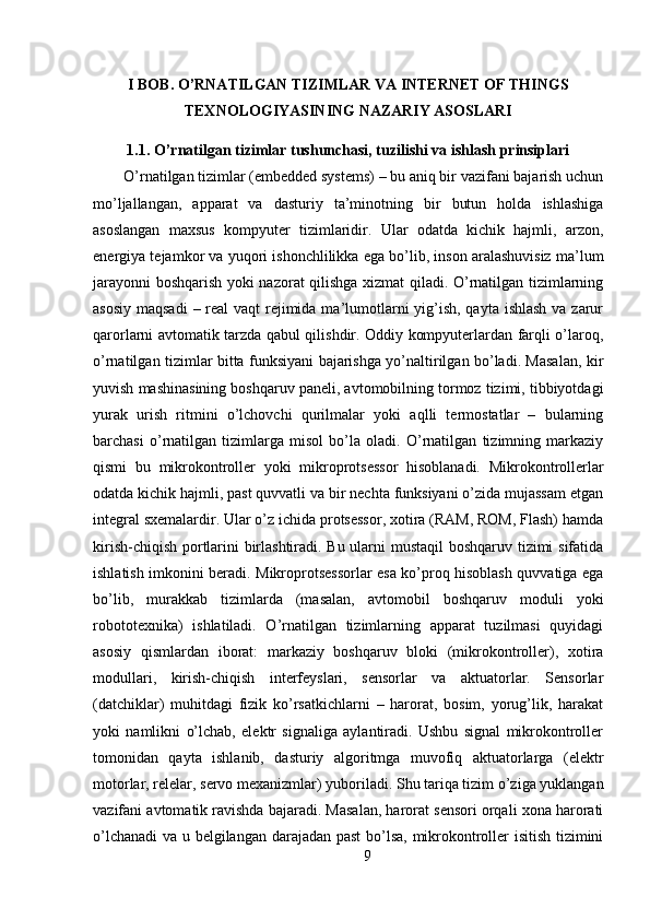 I BOB. O’RNATILGAN TIZIMLAR VA INTERNET OF THINGS
TEXNOLOGIYASINING NAZARIY ASOSLARI
1.1. O’rnatilgan tizimlar tushunchasi, tuzilishi va ishlash prinsiplari
O’rnatilgan tizimlar (embedded systems) – bu aniq bir vazifani bajarish uchun
mo’ljallangan,   apparat   va   dasturiy   ta’minotning   bir   butun   holda   ishlashiga
asoslangan   maxsus   kompyuter   tizimlaridir.   Ular   odatda   kichik   hajmli,   arzon,
energiya tejamkor va yuqori ishonchlilikka ega bo’lib, inson aralashuvisiz ma’lum
jarayonni boshqarish yoki nazorat qilishga xizmat qiladi. O’rnatilgan tizimlarning
asosiy maqsadi  – real vaqt  rejimida ma’lumotlarni  yig’ish, qayta ishlash va zarur
qarorlarni avtomatik tarzda qabul qilishdir. Oddiy kompyuterlardan farqli o’laroq,
o’rnatilgan tizimlar bitta funksiyani bajarishga yo’naltirilgan bo’ladi. Masalan, kir
yuvish mashinasining boshqaruv paneli, avtomobilning tormoz tizimi, tibbiyotdagi
yurak   urish   ritmini   o’lchovchi   qurilmalar   yoki   aqlli   termostatlar   –   bularning
barchasi   o’rnatilgan   tizimlarga   misol   bo’la   oladi.   O’rnatilgan   tizimning   markaziy
qismi   bu   mikrokontroller   yoki   mikroprotsessor   hisoblanadi.   Mikrokontrollerlar
odatda kichik hajmli, past quvvatli va bir nechta funksiyani o’zida mujassam etgan
integral sxemalardir. Ular o’z ichida protsessor, xotira (RAM, ROM, Flash) hamda
kirish-chiqish portlarini birlashtiradi. Bu ularni mustaqil boshqaruv tizimi sifatida
ishlatish imkonini beradi. Mikroprotsessorlar esa ko’proq hisoblash quvvatiga ega
bo’lib,   murakkab   tizimlarda   (masalan,   avtomobil   boshqaruv   moduli   yoki
robototexnika)   ishlatiladi.   O’rnatilgan   tizimlarning   apparat   tuzilmasi   quyidagi
asosiy   qismlardan   iborat:   markaziy   boshqaruv   bloki   (mikrokontroller),   xotira
modullari,   kirish-chiqish   interfeyslari,   sensorlar   va   aktuatorlar.   Sensorlar
(datchiklar)   muhitdagi   fizik   ko’rsatkichlarni   –   harorat,   bosim,   yorug’lik,   harakat
yoki   namlikni   o’lchab,   elektr   signaliga   aylantiradi.   Ushbu   signal   mikrokontroller
tomonidan   qayta   ishlanib,   dasturiy   algoritmga   muvofiq   aktuatorlarga   (elektr
motorlar, relelar, servo mexanizmlar) yuboriladi. Shu tariqa tizim o’ziga yuklangan
vazifani avtomatik ravishda bajaradi. Masalan, harorat sensori orqali xona harorati
o’lchanadi  va u belgilangan darajadan past bo’lsa, mikrokontroller isitish tizimini
9 