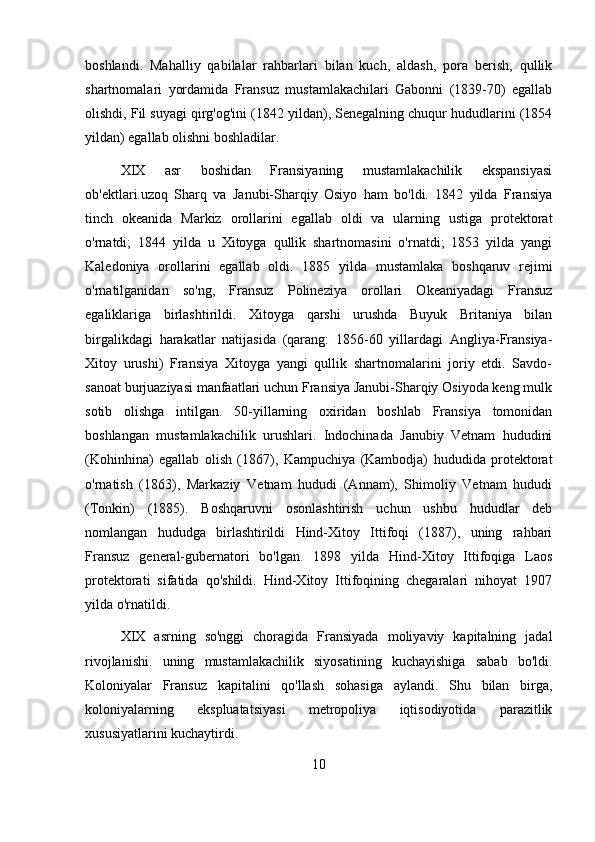 boshlandi.   Mahalliy   qabilalar   rahbarlari   bilan   kuch,   aldash,   pora   berish,   qullik
shartnomalari   yordamida   Fransuz   mustamlakachilari   Gabonni   (1839-70)   egallab
olishdi, Fil suyagi qirg'og'ini (1842 yildan), Senegalning chuqur hududlarini (1854
yildan) egallab olishni boshladilar.
XIX   asr   boshidan   Fransiyaning   mustamlakachilik   ekspansiyasi
ob'ektlari.uzoq   Sharq   va   Janubi-Sharqiy   Osiyo   ham   bo'ldi.   1842   yilda   Fransiya
tinch   okeanida   Markiz   orollarini   egallab   oldi   va   ularning   ustiga   protektorat
o'rnatdi;   1844   yilda   u   Xitoyga   qullik   shartnomasini   o'rnatdi;   1853   yilda   yangi
Kaledoniya   orollarini   egallab   oldi.   1885   yilda   mustamlaka   boshqaruv   rejimi
o'rnatilganidan   so'ng,   Fransuz   Polineziya   orollari   Okeaniyadagi   Fransuz
egaliklariga   birlashtirildi.   Xitoyga   qarshi   urushda   Buyuk   Britaniya   bilan
birgalikdagi   harakatlar   natijasida   (qarang:   1856-60   yillardagi   Angliya-Fransiya-
Xitoy   urushi)   Fransiya   Xitoyga   yangi   qullik   shartnomalarini   joriy   etdi.   Savdo-
sanoat burjuaziyasi manfaatlari uchun Fransiya Janubi-Sharqiy Osiyoda keng mulk
sotib   olishga   intilgan.   50-yillarning   oxiridan   boshlab   Fransiya   tomonidan
boshlangan   mustamlakachilik   urushlari.   Indochinada   Janubiy   Vetnam   hududini
(Kohinhina)   egallab   olish   (1867),   Kampuchiya   (Kambodja)   hududida   protektorat
o'rnatish   (1863),   Markaziy   Vetnam   hududi   (Annam),   Shimoliy   Vetnam   hududi
(Tonkin)   (1885).   Boshqaruvni   osonlashtirish   uchun   ushbu   hududlar   deb
nomlangan   hududga   birlashtirildi   Hind-Xitoy   Ittifoqi   (1887),   uning   rahbari
Fransuz   general-gubernatori   bo'lgan.   1898   yilda   Hind-Xitoy   Ittifoqiga   Laos
protektorati   sifatida   qo'shildi.   Hind-Xitoy   Ittifoqining   chegaralari   nihoyat   1907
yilda o'rnatildi.
XIX   asrning   so'nggi   choragida   Fransiyada   moliyaviy   kapitalning   jadal
rivojlanishi.   uning   mustamlakachilik   siyosatining   kuchayishiga   sabab   bo'ldi.
Koloniyalar   Fransuz   kapitalini   qo'llash   sohasiga   aylandi.   Shu   bilan   birga,
koloniyalarning   ekspluatatsiyasi   metropoliya   iqtisodiyotida   parazitlik
xususiyatlarini kuchaytirdi.
10 
