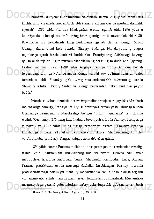 Fransiya   dunyoning   bo'linishini   yakunlash   uchun   eng   yirik   kapitalistik
kuchlarning   kurashida   faol   ishtirok   etdi   (qarang   koloniyalar   va   mustamlakachilik
siyosati).   1895   yilda   Fransiya   Madagaskar   orolini   egallab   oldi,   1896   yilda   u
koloniya   deb   e'lon   qilindi.   Afrikaning   ichki   qismiga   kirib,   mustamlakachilar   80-
90-yillarda   suv   havzalarida   keng   hududlarni   egallab   olishdi.   Kongo,   Niger,
Ubangi,   shari,   Chad   ko'li   yonida,   Sharqiy   Sudanga,   Nil   daryosining   yuqori
oqimlariga   qarab   harakatlanishni   boshladilar.   Fransiyaning   Afrikadagi   keyingi
qo'lga olish rejalari ingliz mustamlakachilarining qarshiligiga duch keldi (qarang:
Fashod   inqirozi   1898).   1899   yilgi   Angliya-Fransiya   tropik   Afrikani   bo'lish
to'g'risidagi   bitimga   ko'ra,   Fransiya   Kongo   va   Nil   suv   bo'linmasidan   bir   qator
tumanlarni   oldi.   Shunday   qilib,   uning   mustamlakachilik   hukmronligi   ostida
Shimoliy   Afrika,   G'arbiy   Sudan   va   Kongo   havzasidagi   ulkan   hududlar   paydo
bo'ldi. 6
Marokash uchun kurashda keskin imperialistik mojarolar paytida (Marokash
inqirozlariga qarang), Fransiya 1911 yilgi Fransiya-Germaniya kelishuviga binoan
Germaniya   Fransiyaning   Marokashga   bo'lgan   "ustun   huquqlarini"   tan   olishga
erishdi (Germaniya 275 ming km2 hududiy tovon puli sifatida Fransiya Kongosiga
yutqazdi)   va   1912   yilda   uning   ustiga   protektorat   o'rnatdi   (Fransiya-Ispaniya
kelishuviga binoan). 1912 yil ostida Ispaniya protektorati Marokashning Shimoliy
va o'ta Janubiy qismlari). Tangier xalqaro zona deb e'lon qilindi.
1894 yilda barcha Fransuz mulklarini boshqaradigan mustamlakalar vazirligi
tashkil   etildi.   Mustamlaka   mulklarining   huquqiy   nizomi   turlicha   edi:   Jazoir
metropoliya   tarkibiga   kiritilgan,   Tunis,   Marokash,   Kambodja,   Laos,   Annam
Fransuz   protektorati   ostida   mustaqil   davlatlar   hisoblangan.   Rasmiy   ravishda
protektoratlardagi   hokimiyat   mahalliy   monarxlar   va   qabila   boshliqlariga   tegishli
edi, ammo  ular  aslida  Fransuz  ma'muriyati  tomonidan  boshqarilardi.  Mustamlaka
ma'muriyatiga   general-gubernatorlar,   harbiy   yoki   fuqarolik   gubernatorlari,   bosh
6
  Gordon D. C. The Passing of French Algeria. L., 1966. P. 34.
11 