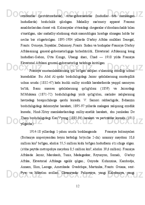 rezidentlar   (protektoratlarda),   vitse-gubernatorlar   (hududlar   deb   nomlangan
hududlarda)   boshchilik   qilishgan.   Mahalliy   ma'muriy   apparat   Fransuz
amaldorlaridan iborat edi. Koloniyalar o'rtasidagi chegaralar o'zboshimchalik bilan
o'rnatilgan, ular mahalliy aholining etnik mansubligini hisobga olmagan holda bir
necha   bor   o'zgartirilgan.   1895-1904   yillarda   G'arbiy   Afrika   mulklari   Senegal,
Frants. Gvineya, Suyaklar, Dahomey, Frants. Sudan va boshqalar-Fransiya G'arbiy
Afrikasining   general-gubernatorligiga   birlashtirildi;   Ekvatorial   Afrikaning   keng
hududlari-Gabon,   O'rta   Kongo,   Ubangi   shari,   Chad   —   1910   yilda   Fransiya
Ekvatorial Afrikasi general-gubernatorligi tarkibiga kiritilgan.
Fransiya mustamlakalarining qul bo'lgan xalqlari o'zlarining ozodligi uchun
kurashdilar.   Bu   Abd   Al-qodir   boshchiligidagi   Jazoir   qabilalarining   mustaqillik
uchun urushi   (1832-47)  kabi   kuchli  milliy ozodlik  harakatlarida  yaqqol   namoyon
bo'ldi;   Banu   snassen   qabilalarining   qo'zg'oloni   (1859)   va   Jazoirdagi
M.Mukrani   (1871-72)   boshchiligidagi   yirik   qo'zg'olon,   malinke   xalqlarining
havzadagi   bosqinchilarga   qarshi   kurashi.   V.   Samori   rahbarligida;   Behanzin
boshchiligidagi dahomeylar harakati; 1895-97 yillarda malagasi xalqining ozodlik
kurashi;   Hind-Xitoy   mamlakatlaridagi   milliy-azatlik   harakati,   shu   jumladan   De
Tham boshchiligidagi Kan Vyong (1885-96) harakati va partizanlar kurashi (1913
yilgacha).
1914-18   yillardagi   1-jahon   urushi   boshlanganda               Fransiya   koloniyalari
(Britaniya   imperiyasidan   keyin   kattaligi   bo'yicha   2-chi)   umumiy   maydoni   10,6
million km 2
 bo'lgan, aholisi 55,5 million kishi bo'lgan hududlarni o'z ichiga olgan.
(o'sha paytda metropoliya maydoni 0,5 million km 2
, aholisi 39,6 million). Fransiya
Afrikada:   Jazoir,   Marokash,   Tunis,   Madagaskar,   Reyunyon,   Somali,     G'arbiy
Afrika,   Ekvatorial   Afrikaga   egalik   qilgan.;   Osiyoda:   Kohinxina,   Kambodja,
Annam,   Slim,   Laosga;   Amerikada:   Gvadelupa,   Martinika,   Frants.   Gviana,   sent-
Pyer   va   Mikelon   orollari;   Okeaniyada:   Polineziya,   yangi   Kaledoniya,   yangi
12 