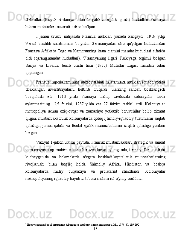 Gebridlar   (Buyuk   Britaniya   bilan   birgalikda   egalik   qilish)   hududlari   Fransiya
hukmron doiralari nazorati ostida bo’lgan. .
I   jahon   urushi   natijasida   Fransuz   mulklari   yanada   kengaydi.   1919   yilgi
Versal   tinchlik   shartnomasi   bo'yicha   Germaniyadan   olib   qo'yilgan   hududlardan
Fransiya  Afrikada Togo va  Kamerunning katta  qismini   mandat  hududlari   sifatida
oldi   (qarang.mandat   hududlari).   7
Fransiyaning   ilgari   Turkiyaga   tegishli   bo'lgan
Suriya   va   Livanni   bosib   olishi   ham   (1920)   Millatlar   Ligasi   mandati   bilan
qoplangan.
Fransuz imperializmining sudxo'r tabiati mustamlaka mulklari iqtisodiyotiga
cheklangan   investitsiyalarni   keltirib   chiqardi,   ularning   sanoati   boshlang'ich
bosqichida   edi.   1913   yilda   Fransiya   tashqi   savdosida   koloniyalar   tovar
aylanmasining   12,5   foizini,   1937   yilda   esa   27   foizini   tashkil   etdi.   Koloniyalar
metropoliya   uchun   oziq-ovqat   va   xomashyo   yetkazib   beruvchilar   bo'lib   xizmat
qilgan, mustamlakachilik koloniyalarda qoloq ijtimoiy-iqtisodiy tuzumlarni saqlab
qolishga,   jamoa-qabila   va   feodal-egalik   munosabatlarini   saqlab   qolishga   yordam
bergan.
Vaziyat  1-jahon urushi  paytida, Fransuz mustamlakalari  strategik va sanoat
xom ashyosining muhim etkazib beruvchilariga aylanganda, temir yo'llar qurilishi
kuchayganida   va   hokazolarda   o'zgara   boshladi.kapitalistik   munosabatlarning
rivojlanishi   bilan   bog'liq   holda   Shimoliy   Afrika,   Hindiston   va   boshqa
koloniyalarda   milliy   burjuaziya   va   proletariat   shakllandi.   Koloniyalar
metropoliyaning iqtisodiy hayotida tobora muhim rol o'ynay boshladi.
7
 Вооруже{нная борьба народов Африки за свободу и независимость. М., 1974. С. 189-190.
13