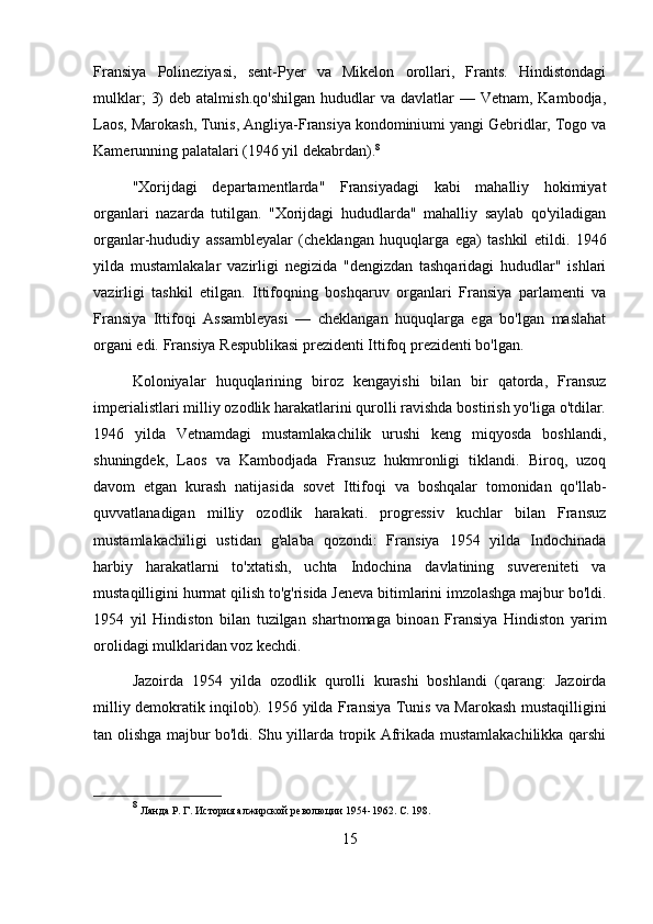 Fransiya   Polineziyasi,   sent-Pyer   va   Mikelon   orollari,   Frants.   Hindistondagi
mulklar;   3)   deb atalmish.qo'shilgan  hududlar  va  davlatlar  —  Vetnam,  Kambodja,
Laos, Marokash, Tunis, Angliya-Fransiya kondominiumi yangi Gebridlar, Togo va
Kamerunning palatalari (1946 yil dekabrdan). 8
"Xorijdagi   departamentlarda"   Fransiyadagi   kabi   mahalliy   hokimiyat
organlari   nazarda   tutilgan.   "Xorijdagi   hududlarda"   mahalliy   saylab   qo'yiladigan
organlar-hududiy   assambleyalar   (cheklangan   huquqlarga   ega)   tashkil   etildi.   1946
yilda   mustamlakalar   vazirligi   negizida   "dengizdan   tashqaridagi   hududlar"   ishlari
vazirligi   tashkil   etilgan.   Ittifoqning   boshqaruv   organlari   Fransiya   parlamenti   va
Fransiya   Ittifoqi   Assambleyasi   —   cheklangan   huquqlarga   ega   bo'lgan   maslahat
organi edi. Fransiya Respublikasi prezidenti Ittifoq prezidenti bo'lgan.
Koloniyalar   huquqlarining   biroz   kengayishi   bilan   bir   qatorda,   Fransuz
imperialistlari milliy ozodlik harakatlarini qurolli ravishda bostirish yo'liga o'tdilar.
1946   yilda   Vetnamdagi   mustamlakachilik   urushi   keng   miqyosda   boshlandi,
shuningdek,   Laos   va   Kambodjada   Fransuz   hukmronligi   tiklandi.   Biroq,   uzoq
davom   etgan   kurash   natijasida   sovet   Ittifoqi   va   boshqalar   tomonidan   qo'llab-
quvvatlanadigan   milliy   ozodlik   harakati.   progressiv   kuchlar   bilan   Fransuz
mustamlakachiligi   ustidan   g'alaba   qozondi:   Fransiya   1954   yilda   Indochinada
harbiy   harakatlarni   to'xtatish,   uchta   Indochina   davlatining   suvereniteti   va
mustaqilligini hurmat qilish to'g'risida Jeneva bitimlarini imzolashga majbur bo'ldi.
1954   yil   Hindiston   bilan   tuzilgan   shartnomaga   binoan   Fransiya   Hindiston   yarim
orolidagi mulklaridan voz kechdi.
Jazoirda   1954   yilda   ozodlik   qurolli   kurashi   boshlandi   (qarang:   Jazoirda
milliy demokratik inqilob). 1956 yilda Fransiya Tunis va Marokash mustaqilligini
tan olishga majbur bo'ldi. Shu yillarda tropik Afrikada mustamlakachilikka qarshi
8
  Ланда Р. Г. История алжирской революции 1954-1962. С. 198.
15