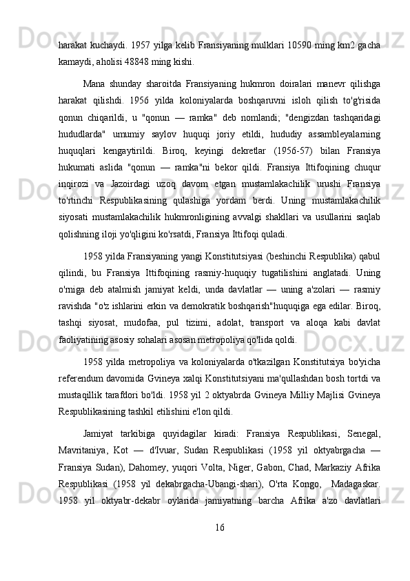 harakat kuchaydi. 1957 yilga kelib Fransiyaning mulklari 10590 ming km2 gacha
kamaydi, aholisi 48848 ming kishi.
Mana   shunday   sharoitda   Fransiyaning   hukmron   doiralari   manevr   qilishga
harakat   qilishdi.   1956   yilda   koloniyalarda   boshqaruvni   isloh   qilish   to'g'risida
qonun   chiqarildi,   u   "qonun   —   ramka"   deb   nomlandi;   "dengizdan   tashqaridagi
hududlarda"   umumiy   saylov   huquqi   joriy   etildi,   hududiy   assambleyalarning
huquqlari   kengaytirildi.   Biroq,   keyingi   dekretlar   (1956-57)   bilan   Fransiya
hukumati   aslida   "qonun   —   ramka"ni   bekor   qildi.   Fransiya   Ittifoqining   chuqur
inqirozi   va   Jazoirdagi   uzoq   davom   etgan   mustamlakachilik   urushi   Fransiya
to'rtinchi   Respublikasining   qulashiga   yordam   berdi.   Uning   mustamlakachilik
siyosati   mustamlakachilik   hukmronligining   avvalgi   shakllari   va   usullarini   saqlab
qolishning iloji yo'qligini ko'rsatdi, Fransiya Ittifoqi quladi.
1958 yilda Fransiyaning yangi Konstitutsiyasi (beshinchi Respublika) qabul
qilindi,   bu   Fransiya   Ittifoqining   rasmiy-huquqiy   tugatilishini   anglatadi.   Uning
o'rniga   deb   atalmish   jamiyat   keldi,   unda   davlatlar   —   uning   a'zolari   —   rasmiy
ravishda "o'z ishlarini erkin va demokratik boshqarish"huquqiga ega edilar. Biroq,
tashqi   siyosat,   mudofaa,   pul   tizimi,   adolat,   transport   va   aloqa   kabi   davlat
faoliyatining asosiy sohalari asosan metropoliya qo'lida qoldi.
1958   yilda   metropoliya   va   koloniyalarda   o'tkazilgan   Konstitutsiya   bo'yicha
referendum davomida Gvineya xalqi Konstitutsiyani ma'qullashdan bosh tortdi va
mustaqillik tarafdori bo'ldi. 1958 yil 2 oktyabrda Gvineya Milliy Majlisi Gvineya
Respublikasining tashkil etilishini e'lon qildi.
Jamiyat   tarkibiga   quyidagilar   kiradi:   Fransiya   Respublikasi,   Senegal,
Mavritaniya,   Kot   —   d'Ivuar,   Sudan   Respublikasi   (1958   yil   oktyabrgacha   —
Fransiya   Sudan),   Dahomey,   yuqori   Volta,   Niger,   Gabon,   Chad,   Markaziy   Afrika
Respublikasi   (1958   yil   dekabrgacha-Ubangi-shari),   O'rta   Kongo,     Madagaskar.
1958   yil   oktyabr-dekabr   oylarida   jamiyatning   barcha   Afrika   a'zo   davlatlari
16 
