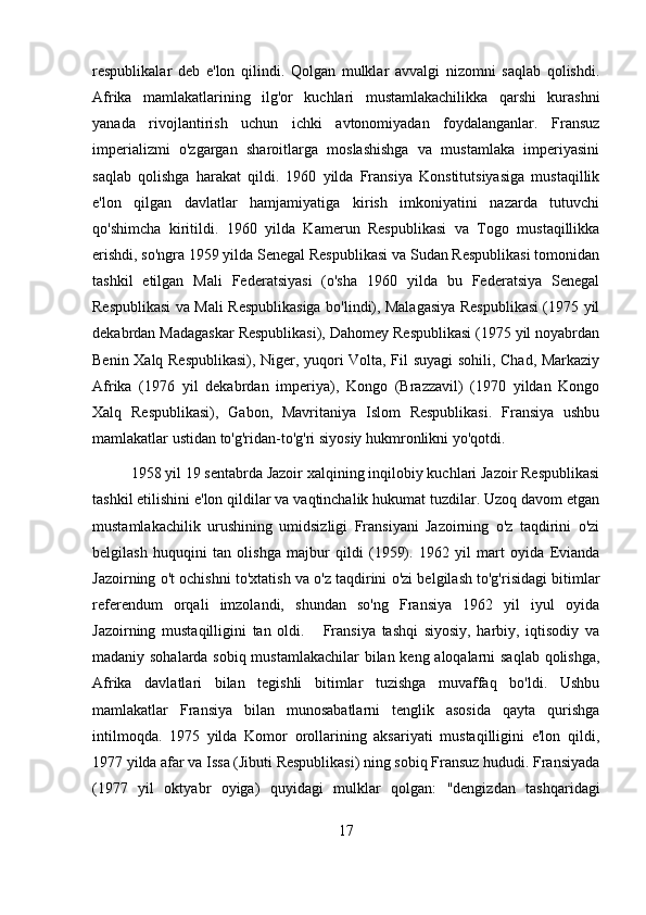 respublikalar   deb   e'lon   qilindi.   Qolgan   mulklar   avvalgi   nizomni   saqlab   qolishdi.
Afrika   mamlakatlarining   ilg'or   kuchlari   mustamlakachilikka   qarshi   kurashni
yanada   rivojlantirish   uchun   ichki   avtonomiyadan   foydalanganlar.   Fransuz
imperializmi   o'zgargan   sharoitlarga   moslashishga   va   mustamlaka   imperiyasini
saqlab   qolishga   harakat   qildi.   1960   yilda   Fransiya   Konstitutsiyasiga   mustaqillik
e'lon   qilgan   davlatlar   hamjamiyatiga   kirish   imkoniyatini   nazarda   tutuvchi
qo'shimcha   kiritildi.   1960   yilda   Kamerun   Respublikasi   va   Togo   mustaqillikka
erishdi, so'ngra 1959 yilda Senegal Respublikasi va Sudan Respublikasi tomonidan
tashkil   etilgan   Mali   Federatsiyasi   (o'sha   1960   yilda   bu   Federatsiya   Senegal
Respublikasi va Mali Respublikasiga bo'lindi), Malagasiya Respublikasi (1975 yil
dekabrdan Madagaskar Respublikasi), Dahomey Respublikasi (1975 yil noyabrdan
Benin Xalq Respublikasi), Niger, yuqori Volta, Fil suyagi sohili, Chad, Markaziy
Afrika   (1976   yil   dekabrdan   imperiya),   Kongo   (Brazzavil)   (1970   yildan   Kongo
Xalq   Respublikasi),   Gabon,   Mavritaniya   Islom   Respublikasi.   Fransiya   ushbu
mamlakatlar ustidan to'g'ridan-to'g'ri siyosiy hukmronlikni yo'qotdi.
1958 yil 19 sentabrda Jazoir xalqining inqilobiy kuchlari Jazoir Respublikasi
tashkil etilishini e'lon qildilar va vaqtinchalik hukumat tuzdilar. Uzoq davom etgan
mustamlakachilik   urushining   umidsizligi   Fransiyani   Jazoirning   o'z   taqdirini   o'zi
belgilash   huquqini   tan   olishga   majbur   qildi   (1959).   1962   yil   mart   oyida   Evianda
Jazoirning o't ochishni to'xtatish va o'z taqdirini o'zi belgilash to'g'risidagi bitimlar
referendum   orqali   imzolandi,   shundan   so'ng   Fransiya   1962   yil   iyul   oyida
Jazoirning   mustaqilligini   tan   oldi.       Fransiya   tashqi   siyosiy,   harbiy,   iqtisodiy   va
madaniy sohalarda sobiq mustamlakachilar  bilan keng aloqalarni saqlab qolishga,
Afrika   davlatlari   bilan   tegishli   bitimlar   tuzishga   muvaffaq   bo'ldi.   Ushbu
mamlakatlar   Fransiya   bilan   munosabatlarni   tenglik   asosida   qayta   qurishga
intilmoqda.   1975   yilda   Komor   orollarining   aksariyati   mustaqilligini   e'lon   qildi,
1977 yilda afar va Issa (Jibuti Respublikasi) ning sobiq Fransuz hududi. Fransiyada
(1977   yil   oktyabr   oyiga)   quyidagi   mulklar   qolgan:   "dengizdan   tashqaridagi
17 