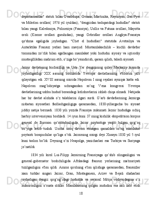 departamentlar"   statuti   bilan   Gvadelupa,   Gviana,   Martinika,   Reyunyon,   Sen-Pyer
va   Mikelon   orollari(   1976   yil   iyuldan);   "dengizdan   tashqaridagi   hududlar"   statuti
bilan yangi Kaledoniya, Polineziya (Fransiya), Uollis va Futuna orollari, Mayotta
oroli   (Komor   orollari   guruhidan),   yangi   Gebridlar   orollari   Angliya-Fransiya
qo'shma   egaligida   joylashgan.   "Chet   el   hududlari"   statutida   Avstraliya   va
Antarktika   Fransuz   yerlari   ham   mavjud.   Mustamlakachilik   –   kuchli   davlatlar
tomonidan   zo‘rlik   bilan   egallangan   mamlakat   yoki   hududni   siyosiy   va   iqtisodiy
mustaqillikdan mahrum etib, o‘ziga bo‘ysundirish, qaram qilish, talash siyosati .   
Jazoir   davlatining   kuchsizligi   va   Urta   Yer   dengizining   qulay   Markaziy   kismida
joylashganligi   XIX   asrning   boshlarida   Yevropa   davlatlarining   e'tiborini   jalb
qilayotgan   edi.   XVIII   asrning   oxirida   Napoleon   I   ning   rejalari   ayniqsa   katta   edi.
Napoleon   mag’lubiyatga   uchragandan   so’ng   Vena   kongressi   Yevropa
davlatlarining ushbu hudud borasidagi kelishuvlarini ishlab chiqa olmadi. Natijada
har   bir   davlat   alohida   o’z   talablarini   ilgari   surdi.   G’arb   davlatlarining   Jazoirga
nisbatan   siyosatlari   faollashganligiga   qaramasdan,   1830-yillargacha   bu   siyosat
jiddiy   natija   bermadi.   1830   yili   yozida   Fransiya   xukumati   Jazoir   hududiga   ochiq
harbiy intervensiyani boshladi. 14 iyun kuni 37 ming kishilik ekspeditsion korpus
general   de   Burmon   qo’mondonligida   Jazoir   poytaxtiga   yaqin   bulgan   qirg’oq
bo’yiga   kelib   tushdi.   Uncha   uzoq   davom   etmagan   qamaldan   so’ng   mamlakat
poytaxti bosqinchilar qo’liga o’tdi. Jazoirning oxirgi deyi Xusayn 1830 yil  5 iyul
kuni   taslim   bo’ldi.   Deyning   o’zi   Neapolga,   yanicharlari   esa   Turkiya   va   Suriyaga
jo’natildi.
1834   yili   kirol   Lui-Filipp   Jazoirning   Fransiyaga   qo’shib   olinganligini   va
general-gubernator   boshchiligida   Afrikadagi   fransuz   yerlarining   ma'muriyati
tuzilganligini   e'lon   qildi.   Ammo   qirolning   e'lon   qilishiga   qaramasdan,   fransuzlar
xam   turklar   singari   Jazoir,   Oran,   Mostaganem,   Arzev   va   Bejali   shaharlari
joylashgan   dengiz   qirg’og’idagi   hududda   va   serxosil   Mitija   vodiysidagina   o’z
xukmronligini   o’rnata   oldilar.   Mamlakatning   qolgan   xududini   esa   xali   zabt   etish
18 