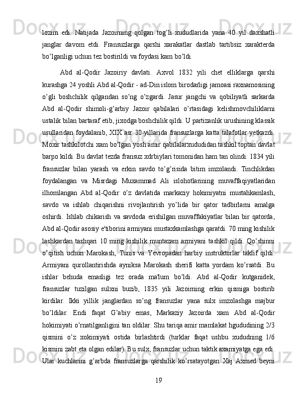 lozim   edi.   Natijada   Jazoirning   qolgan   tog’li   xududlarida   yana   40   yil   daxshatli
janglar   davom   etdi.   Fransuzlarga   qarshi   xarakatlar   dastlab   tartibsiz   xarakterda
bo’lganligi uchun tez bostirildi va foydasi kam bo’ldi.
Abd   al-Qodir   Jazoiriy   davlati.   Axvol   1832   yili   chet   elliklarga   qarshi
kurashga 24 yoshli Abd al-Qodir - ad-Din islom birodarligi jamoasi raxnamosining
o’gli   boshchilik   qilgandan   so’ng   o’zgardi.   Jasur   jangchi   va   qobiliyatli   sarkarda
Abd   al-Qodir   shimoli-g’arbiy   Jazoir   qabilalari   o’rtasidagi   kelishmovchiliklarni
ustalik bilan bartaraf etib, jixodga boshchilik qildi. U partizanlik urushining klassik
usullaridan foydalanib, XIX asr  30-yillarida fransuzlarga katta talafotlar yetkazdi.
Moxir tashkilotchi xam bo’lgan yosh amir qabilalarxududidan tashkil toptan davlat
barpo kildi. Bu davlat tezda fransuz xdrbiylari tomonidan ham tan olindi. 1834 yili
fransuzlar   bilan   yarash   va   erkin   savdo   to’g’risida   bitim   imzolandi.   Tinchlikdan
foydalangan   va   Misrdagi   Muxammad   Ali   islohotlarining   muvaffaqiyatlaridan
ilhomlangan   Abd   al-Qodir   o’z   davlatida   markaziy   hokimiyatni   mustahkamlash,
savdo   va   ishlab   chiqarishni   rivojlantirish   yo’lida   bir   qator   tadbirlarni   amalga
oshirdi.   Ishlab   chikarish   va   savdoda   erishilgan   muvaffakiyatlar   bilan   bir   qatorda,
Abd al-Qodir asosiy e'tiborini armiyani mustaxkamlashga qaratdi. 70 ming kishilik
lashkardan   tashqari   10   ming   kishilik   muntazam   armiyani   tashkil   qildi.   Qo’shinni
o’qitish   uchun   Marokash,   Tunis   va   Yevropadan   harbiy   instruktorlar   taklif   qildi.
Armiyani   qurollantirishda   ayniksa   Marokash   sherifi   katta   yordam   ko’rsatdi.   Bu
ishlar   behuda   emasligi   tez   orada   ma'lum   bo’ldi.   Abd   al-Qodir   kutganidek,
fransuzlar   tuzilgan   sulxni   buzib,   1835   yili   Jazoirning   erkin   qismiga   bostirib
kirdilar.   Ikki   yillik   janglardan   so’ng   fransuzlar   yana   sulx   imzolashga   majbur
bo’ldilar.   Endi   faqat   G’abiy   emas,   Markaziy   Jazoirda   xam   Abd   al-Qodir
hokimiyati o’rnatilganligini tan oldilar. Shu tariqa amir mamlakat hgududining 2/3
qismini   o’z   xokimiyati   ostida   birlashtirdi   (turklar   faqat   ushbu   xududning   1/6
kismini zabt eta olgan edilar). Bu sulx, fransuzlar uchun taktik axamiyatga ega edi.
Ular   kuchlarini   g’arbda   fransuzlarga   qarshilik   ko’rsatayotgan   Xaj   Axmed   beyni
19