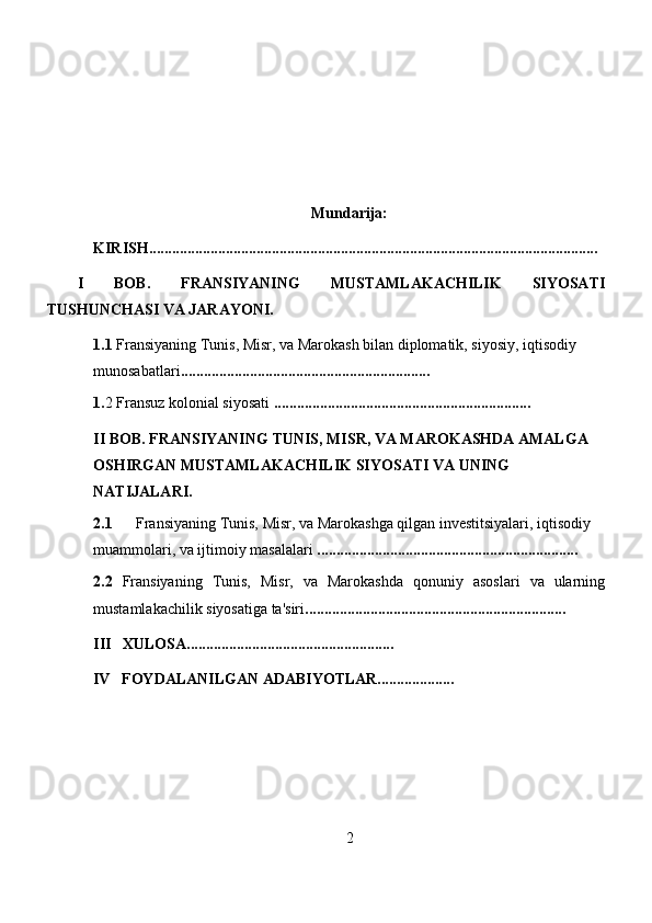 Mundarija:
KIRISH.....................................................................................................................
I   BOB.   FRANSIYANING   MUSTAMLAKACHILIK   SIYOSATI
TUSHUNCHASI VA JARAYONI.
1.1  Fransiyaning Tunis, Misr, va Marokash bilan diplomatik, siyosiy, iqtisodiy 
munosabatlari ............................. ...... ..............................
1. 2  Fransuz kolonial siyosati  ...................................................................
II BOB.  FRANSIYANING TUNIS, MISR, VA MAROKASHDA AMALGA 
OSHIRGAN MUSTAMLAKACHILIK SIYOSATI VA UNING 
NATIJALARI.
2.1   Fransiyaning Tunis, Misr, va Marokashga qilgan investitsiyalari, iqtisodiy 
muammolari, va ijtimoiy masalalari  . ...................................................................
2.2   Fransiyaning   Tunis,   Misr,   va   Marokashda   qonuniy   asoslari   va   ularning
mustamlakachilik siyosatiga ta'siri . ...................................................................
III   XULOSA......................................................
     IV   FOYDALANILGAN ADABIYOTLAR....................
2 