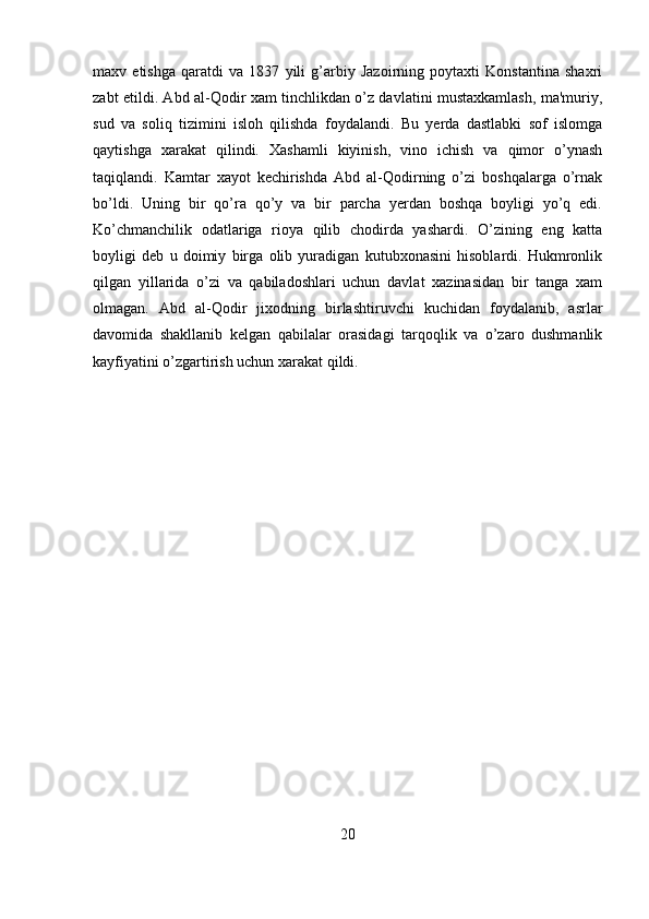 maxv   etishga   qaratdi   va   1837   yili   g’arbiy   Jazoirning   poytaxti   Konstantina   shaxri
zabt etildi. Abd al-Qodir xam tinchlikdan o’z davlatini mustaxkamlash, ma'muriy,
sud   va   soliq   tizimini   isloh   qilishda   foydalandi.   Bu   yerda   dastlabki   sof   islomga
qaytishga   xarakat   qilindi.   Xashamli   kiyinish,   vino   ichish   va   qimor   o’ynash
taqiqlandi.   Kamtar   xayot   kechirishda   Abd   al-Qodirning   o’zi   boshqalarga   o’rnak
bo’ldi.   Uning   bir   qo’ra   qo’y   va   bir   parcha   yerdan   boshqa   boyligi   yo’q   edi.
Ko’chmanchilik   odatlariga   rioya   qilib   chodirda   yashardi.   O’zining   eng   katta
boyligi   deb   u   doimiy   birga   olib   yuradigan   kutubxonasini   hisoblardi.   Hukmronlik
qilgan   yillarida   o’zi   va   qabiladoshlari   uchun   davlat   xazinasidan   bir   tanga   xam
olmagan.   Abd   al-Qodir   jixodning   birlashtiruvchi   kuchidan   foydalanib,   asrlar
davomida   shakllanib   kelgan   qabilalar   orasidagi   tarqoqlik   va   o’zaro   dushmanlik
kayfiyatini o’zgartirish uchun xarakat qildi.
20