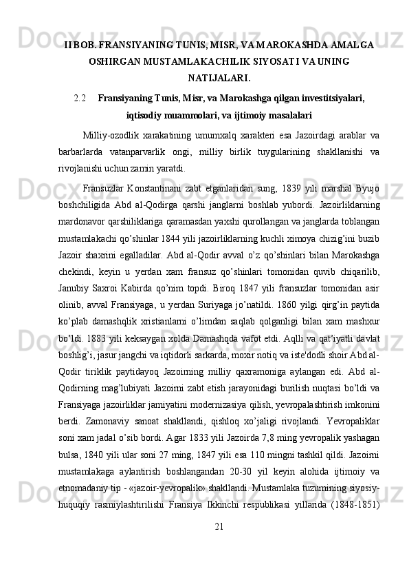 II BOB.  FRANSIYANING TUNIS, MISR, VA MAROKASHDA AMALGA
OSHIRGAN MUSTAMLAKACHILIK SIYOSATI VA UNING
NATIJALARI.
2.2 Fransiyaning Tunis, Misr, va Marokashga qilgan investitsiyalari,
iqtisodiy muammolari, va ijtimoiy masalalari  
Milliy-ozodlik   xarakatining   umumxalq   xarakteri   esa   Jazoirdagi   arablar   va
barbarlarda   vatanparvarlik   ongi,   milliy   birlik   tuygularining   shakllanishi   va
rivojlanishi uchun zamin yaratdi.
Fransuzlar   Konstantinani   zabt   etganlaridan   sung,   1839   yili   marshal   Byujo
boshchiligida   Abd   al-Qodirga   qarshi   janglarni   boshlab   yubordi.   Jazoirliklarning
mardonavor qarshiliklariga qaramasdan yaxshi qurollangan va janglarda toblangan
mustamlakachi qo’shinlar 1844 yili jazoirliklarning kuchli ximoya chizig’ini buzib
Jazoir   shaxrini   egalladilar.   Abd   al-Qodir   avval   o’z   qo’shinlari   bilan   Marokashga
chekindi,   keyin   u   yerdan   xam   fransuz   qo’shinlari   tomonidan   quvib   chiqarilib,
Janubiy   Saxroi   Kabirda   qo’nim   topdi.   Biroq   1847   yili   fransuzlar   tomonidan   asir
olinib,   avval   Fransiyaga,   u   yerdan   Suriyaga   jo’natildi.   1860   yilgi   qirg’in   paytida
ko’plab   damashqlik   xristianlarni   o’limdan   saqlab   qolganligi   bilan   xam   mashxur
bo’ldi. 1883 yili keksaygan xolda Damashqda vafot etdi. Aqlli va qat’iyatli davlat
boshlig’i, jasur jangchi va iqtidorli sarkarda, moxir notiq va iste'dodli shoir Abd al-
Qodir   tiriklik   paytidayoq   Jazoirning   milliy   qaxramoniga   aylangan   edi.   Abd   al-
Qodirning  mag’lubiyati   Jazoirni   zabt  etish  jarayonidagi   burilish  nuqtasi   bo’ldi   va
Fransiyaga jazoirliklar jamiyatini modernizasiya qilish, yevropalashtirish imkonini
berdi.   Zamonaviy   sanoat   shakllandi,   qishloq   xo’jaligi   rivojlandi.   Yevropaliklar
soni xam jadal o’sib bordi. Agar 1833 yili Jazoirda 7,8 ming yevropalik yashagan
bulsa, 1840 yili ular soni 27 ming, 1847 yili esa 110 mingni tashkil qildi. Jazoirni
mustamlakaga   aylantirish   boshlangandan   20-30   yil   keyin   alohida   ijtimoiy   va
etnomadaniy tip - «jazoir-yevropalik» shakllandi. Mustamlaka tuzumining siyosiy-
huquqiy   rasmiylashtirilishi   Fransiya   Ikkinchi   respublikasi   yillarida   (1848-1851)
21 