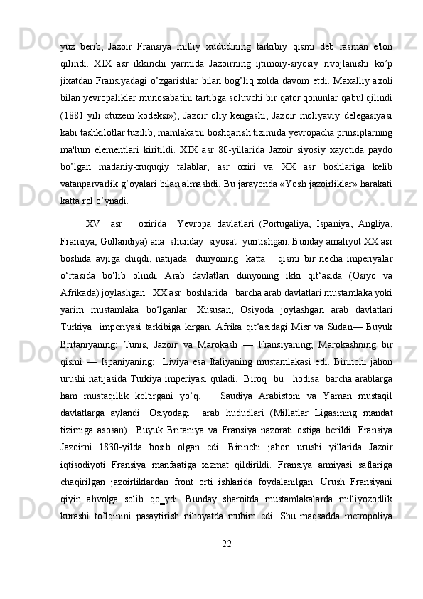 yuz   berib,   Jazoir   Fransiya   milliy   xududining   tarkibiy   qismi   deb   rasman   e'lon
qilindi.   XIX   asr   ikkinchi   yarmida   Jazoirning   ijtimoiy-siyosiy   rivojlanishi   ko’p
jixatdan Fransiyadagi  o’zgarishlar bilan bog’liq xolda davom etdi. Maxalliy axoli
bilan yevropaliklar munosabatini tartibga soluvchi bir qator qonunlar qabul qilindi
(1881   yili   «tuzem   kodeksi»),   Jazoir   oliy   kengashi,   Jazoir   moliyaviy   delegasiyasi
kabi tashkilotlar tuzilib, mamlakatni boshqarish tizimida yevropacha prinsiplarning
ma'lum   elementlari   kiritildi.   XIX   asr   80-yillarida   Jazoir   siyosiy   xayotida   paydo
bo’lgan   madaniy-xuquqiy   talablar,   asr   oxiri   va   XX   asr   boshlariga   kelib
vatanparvarlik g’oyalari bilan almashdi. Bu jarayonda «Yosh jazoirliklar» harakati
katta rol o’ynadi.
XV     asr       oxirida     Yevropa   davlatlari   (Portugaliya,   Ispaniya,   Angliya,
Fransiya, Gollandiya) ana  shunday  siyosat  yuritishgan. Bunday amaliyot XX asr
boshida   avjiga   chiqdi,   natijada     dunyoning     katta       qismi   bir   necha   imperiyalar
o‘rtasida   bo‘lib   olindi.   Arab   davlatlari   dunyoning   ikki   qit‘asida   (Osiyo   va
Afrikada) joylashgan.  XX asr  boshlarida   barcha arab davlatlari mustamlaka yoki
yarim   mustamlaka   bo‘lganlar.   Xususan,   Osiyoda   joylashgan   arab   davlatlari
Turkiya     imperiyasi   tarkibiga   kirgan.   Afrika   qit‘asidagi   Misr   va   Sudan—   Buyuk
Britaniyaning;   Tunis,   Jazoir   va   Marokash   —   Fransiyaning;   Marokashning   bir
qismi   —   Ispaniyaning;     Liviya   esa   Italiyaning   mustamlakasi   edi.   Birinchi   jahon
urushi natijasida Turkiya imperiyasi quladi.   Biroq   bu     hodisa   barcha arablarga
ham   mustaqillik   keltirgani   yo‘q.       Saudiya   Arabistoni   va   Yaman   mustaqil
davlatlarga   aylandi.   Osiyodagi     arab   hududlari   (Millatlar   Ligasining   mandat
tizimiga   asosan)     Buyuk   Britaniya   va   Fransiya   nazorati   ostiga   berildi.   Fransiya
Jazoirni   1830-yilda   bosib   olgan   edi.   Birinchi   jahon   urushi   yillarida   Jazoir
iqtisodiyoti   Fransiya   manfaatiga   xizmat   qildirildi.   Fransiya   armiyasi   saflariga
chaqirilgan   jazoirliklardan   front   orti   ishlarida   foydalanilgan.   Urush   Fransiyani
qiyin   ahvolga   solib   qo‗ydi.   Bunday   sharoitda   mustamlakalarda   milliyozodlik
kurashi   to’lqinini   pasaytirish   nihoyatda   muhim   edi.   Shu   maqsadda   metropoliya
22
