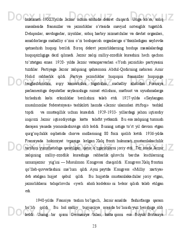 hukumati   19XIXyilda   Jazoir   uchun   alohida   dekret   chiqardi.   Unga   ko’ra,   soliq
masalasida   fransuzlar   va   jazoirliklar   o’rtasida   mavjud   notenglik   tugatildi.
Dehqonlar,   savdogarlar,   ziyolilar,   sobiq   harbiy   xizmatchilar   va   davlat   organlari,
amaldorlarga   mahalliy   o’zini   o’zi   boshqarish   organlariga   o’tkaziladigan   saylovda
qatnashish   huquqi   berildi.   Biroq   dekret   jazoirliklarning   boshqa   masalalardagi
huquqsizligiga   daxl   qilmadi.   Jazoir   xalqi   milliy-ozodlik   kurashini   hech   qachon
to’xtatgan   emas.   1920-   yilda   Jazoir   vatanparvarlari   «Yosh   jazoirlik»   partiyasini
tuzdilar.   Partiyaga   Jazoir   xalqining   qahramoni   Abdul-Qodirning   nabirasi   Amir
Holid   rahbarlik   qildi.   Partiya   jazoirliklar   huquqini   fransuzlar   huquqiga
tenglashtirishni,   irqiy   kamsitishni   tugatishni,   mahalliy   aholidan   Fransiya
parlamentiga   deputatlar   saylanishiga   ruxsat   etilishini,   matbuot   va   uyushmalarga
birlashish   kabi   erkinliklar   berilishini   talab   etdi.   1927-yilda   «Saylangan
musulmonlar   federatsiyasi»   tashkiloti   hamda   «Jazoir   ulamolari   ittifoqi»     tashkil
topdi       va   mustaqillik   uchun   kurashdi.   1929-1933-   yillardagi   jahon   iqtisodiy
inqirozi   Jazoir   iqtisodiyotiga      katta       talafot yetkazdi.   Bu esa xalqning turmush
darajasi   yanada   yomonlashuviga   olib   keldi.   Buning   ustiga   to’rt   yil   davom   etgan
qurg’oqchilik   oqibatida   chorva   mollarining   80   foizi   qirilib   ketdi.   1936-yilda
Fransiyada     hokimiyat     tepasiga     kelgan   Xalq   fronti   hukumati   mustamlakachilik
tartibini yumshatishga qaratilgan   qator o’zgarishlarni joriy etdi. Tez orada Jazoir
xalqining     milliy-ozodlik     kurashiga     rahbarlik   qiluvchi     barcha     kuchlarning
umumjazoir   yig’ini — Musulmon  Kongressi  chaqirildi.  Kongress Xalq frontini
qo’llab-quvvatlashini     ma‘lum     qildi.   Ayni   paytda     Kongress     «Milliy       xartiya»
deb   atalgan   hujjat     qabul     qildi.     Bu   hujjatda   mustamlakachilar   joriy   etgan,
jazoirliklarni   tahqirlovchi   «yerli   aholi kodeksi» ni  bekor  qilish  talab  etilgan
edi. 
1940-yilda   Fransiya   taslim bo’lgach,   Jazoir  amalda     fashistlarga   qaram
bo’lib       qoldi.      Bu     hol   milliy       burjuaziya     orasida   bo’linish   yuz   berishiga   olib
keldi.   Uning   bir   qismi   Germaniya   bilan,   katta qismi   esa   Buyuk  Britaniya
23 