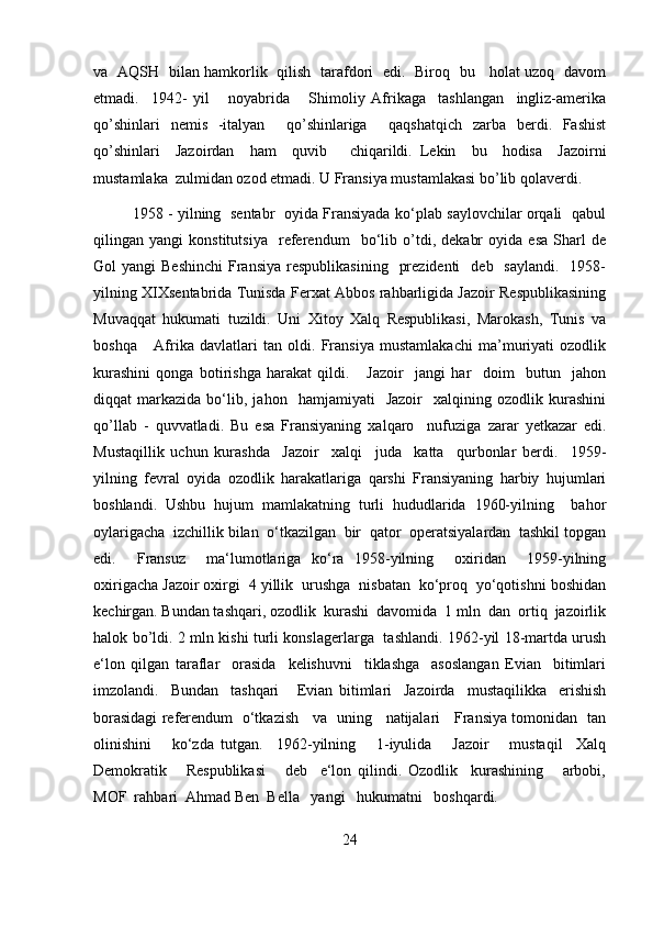 va   AQ    bilan hamkorlik   qilish   tarafdori   edi.   Biroq   bu     holat uzoq   davom
etmadi.     1942-   yil       noyabrida       Shimoliy   Afrikaga     tashlangan     ingliz-amerika
qo’shinlari   nemis   -italyan     qo’shinlariga     qaqshatqich   zarba   berdi.   Fashist
qo’shinlari     Jazoirdan     ham     quvib       chiqarildi.   Lekin     bu     hodisa     Jazoirni
mustamlaka  zulmidan ozod etmadi. U Fransiya mustamlakasi bo’lib qolaverdi. 
1958 - yilning   sentabr   oyida Fransiyada ko‘plab saylovchilar orqali   qabul
qilingan   yangi   konstitutsiya     referendum     bo‘lib   o’tdi,   dekabr   oyida   esa   Sharl   de
Gol  yangi   Beshinchi  Fransiya  respublikasining     prezidenti     deb    saylandi.   1958-
yilning XIXsentabrida Tunisda Ferxat Abbos rahbarligida Jazoir Respublikasining
Muvaqqat   hukumati   tuzildi.   Uni   Xitoy   Xalq   Respublikasi,   Marokash,   Tunis   va
boshqa       Afrika   davlatlari   tan   oldi.   Fransiya   mustamlakachi   ma’muriyati   ozodlik
kurashini   qonga   botirishga   harakat   qildi.       Jazoir     jangi   har     doim     butun     jahon
diqqat   markazida   bo‘lib,   jahon    hamjamiyati     Jazoir     xalqining   ozodlik  kurashini
qo’llab   -   quvvatladi.   Bu   esa   Fransiyaning   xalqaro     nufuziga   zarar   yetkazar   edi.
Mustaqillik   uchun   kurashda     Jazoir     xalqi     juda     katta     qurbonlar   berdi.     1959-
yilning   fevral   oyida   ozodlik   harakatlariga   qarshi   Fransiyaning   harbiy   hujumlari
boshlandi.   Ushbu   hujum   mamlakatning   turli   hududlarida   1960-yilning     bahor
oylarigacha  izchillik bilan  o‘tkazilgan  bir  qator  operatsiyalardan  tashkil topgan
edi.     Fransuz     ma‘lumotlariga   ko‘ra   1958-yilning     oxiridan     1959-yilning
oxirigacha Jazoir oxirgi  4 yillik  urushga  nisbatan  ko‘proq  yo‘qotishni boshidan
kechirgan. Bundan tashqari, ozodlik  kurashi  davomida  1 mln  dan  ortiq  jazoirlik
halok bo’ldi. 2 mln kishi turli konslagerlarga   tashlandi. 1962-yil 18-martda urush
e‘lon   qilgan   taraflar     orasida     kelishuvni     tiklashga     asoslangan   Evian     bitimlari
imzolandi.     Bundan     tashqari       Evian   bitimlari     Jazoirda     mustaqilikka     erishish
borasidagi referendum   o‘tkazish     va   uning     natijalari     Fransiya tomonidan   tan
olinishini       ko‘zda   tutgan.     1962-yilning       1-iyulida       Jazoir       mustaqil     Xalq
Demokratik       Respublikasi       deb     e‘lon   qilindi.   Ozodlik     kurashining       arbobi,
MOF  rahbari  Ahmad Ben  Bella   yangi   hukumatni   boshqardi.
24 