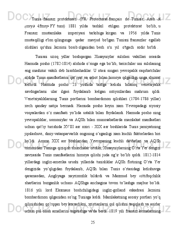         Tunis  fransuz  protektorati   (FR.  Protectorat français   de  Tunisie,  Arab.  لا l
ح m ا y لا    ة lfrnsy ة   FY   tuns)     1881     yilda       tashkil       etilgan       protektorat       bo'lib,   u
Fransuz     mustamlaka       imperiyasi     tarkibiga   kirgan     va     1956     yilda   Tunis
mustaqilligi e'lon qilingunga   qadar   mavjud  bo'lgan. Tunisni fransuzlar  egallab
olishlari  qo'shni  Jazoirni  bosib olganidan  besh   o'n   yil   o'tgach   sodir  bo'ldi .
Tunisni   uzoq   yillar   boshqargan   Xusayniylar   sulolasi   vakillari   orasida
Hamuda  posho   (1782-1814)  alohida   o’ringa  ega  bo’lib,  tarixchilar   uni   sulolaning
eng   mashxur   vakili   deb   hisoblashadilar.   U   otasi   singari   yevropalik   raqobatchilar
oldida Tunis manfaatlarini  qat’iyat  va sabot  bilan himoya qilganligi  unga shuxrat
keltirdi.   Hamuda   posho   23   yoshida   taxtga   kelishi   bilanoq   venetsiyalik
savdogarlarni   ular   ilgari   foydalanib   kelgan   mtiyozlardan   mahrum   qildi.
Venetsiyaliklarning   Tunis   portlarini   bombardimon   qilishlari   (1784-1786   yillar)
xech   qanday   natija   bermadi.   Hamuda   posho   keyin   xam   Yevropadagi   siyosiy
voqealardan   o’z   manfaati   yo’lida   ustalik   bilan   foydalandi.   Hamuda   posho   ning
yevropaliklar,   usmoniylar   va   AQSh   bilan   munosabatlarda   mamlakat   manfaatlari
uchun   qat’iy   turishida   XVIII   asr   oxiri   -   XIX   asr   boshlarida   Tunis   jamiyatining
jipslashuvi,   diniy-vatanparvarlik   ongining   o’sganligi   xam   kuchli   faktorlardan   biri
bo’ldi.   Ammo   XIX   asr   boshlaridan   Yevropaning   kuchli   davlatlari   va   AQSh
tomonidan Tunisga qiziqish shunchalar ortdiki, Xusayniylarning O’rta Yer dengizi
xavzasida   Tunis   manfaatlarini   himoya   qilishi   juda   og’ir   bo’lib   qoldi.   1812-1814
yillardagi   ingliz-amerika   urushi   yillarida   tunisliklar   AQSh   flotining   O’rta   Yer
dengizida   yo’qligidan   foydalanib,   AQSh   bilan   Tunis   o’rtasidagi   kelishuvga
qaramasdan,   Angliyaga   xayrixoxlik   bildirdi   va   Maxmud   bey   «ittifoqchilik
shartlarini   buzganlik   uchun»   AQShga   anchagina   tovon   to’lashga   majbur   bo’ldi.
1816   yili   lord   Eksmaus   boshchiligidagi   ingliz-golland   eskadrasi   Jazoirni
bombardimon qilganidan so’ng Tunisga  keldi. Mamlakatning asosiy  portlari yo’q
qilinishidan qo’rqqan bey korsarlikni, xristianlarni qul qilishni taqiqlash va asirlar
uchun   pul   olish   amallarini   tugatishga   va'da   berdi.   1819   yili   fransuz   kemalarining
25 
