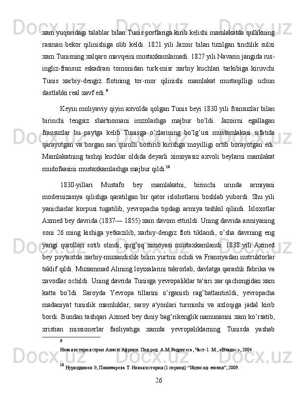 xam yuqoridagi talablar bilan Tunis portlariga kirib kelishi mamlakatda qullikning
rasman   bekor   qilinishiga   olib   keldi.   1821   yili   Jazoir   bilan   tuzilgan   tinchlik   sulxi
xam Tunisning xalqaro mavqeini mustaxkamlamadi. 1827 yili Navarin jangida rus-
ingliz-fransuz   eskadrasi   tomonidan   turk-misr   xarbiy   kuchlari   tarkibiga   kiruvchi
Tunis   xarbiy-dengiz   flotining   tor-mor   qilinishi   mamlakat   mustaqilligi   uchun
dastlabki real xavf edi. 9
Keyin moliyaviy qiyin axvolda qolgan Tunis beyi 1830 yili fransuzlar bilan
birinchi   tengsiz   shartnomani   imzolashga   majbur   bo’ldi.   Jazoirni   egallagan
fransuzlar   bu   paytga   kelib   Tunisga   o’zlarining   bo’lg’usi   mustamlakasi   sifatida
qarayotgan va borgan sari qurolli bostirib kirishga moyilligi ortib borayotgan edi.
Mamlakatning   tashqi   kuchlar   oldida   deyarli   ximoyasiz   axvoli   beylarni   mamlakat
mudofaasini mustaxkamlashga majbur qildi. 10
1830-yillari   Mustafo   bey   mamlakatni,   birinchi   urinda   armiyani
modernizasiya   qilishga   qaratilgan   bir   qator   islohotlarni   boshlab   yubordi.   Shu   yili
yanicharlar  korpusi  tugatilib, yevropacha tipdagi  armiya tashkil  qilindi. Isloxotlar
Axmed bey davrida (1837— 1855) xam davom ettirildi. Uning davrida armiyaning
soni   26   ming   kishiga   yetkazilib,   xarbiy-dengiz   floti   tiklandi,   o’sha   davrning   eng
yangi   qurollari   sotib   olindi,   qirg’oq   ximoyasi   mustaxkamlandi.   1838   yili   Axmed
bey poytaxtda xarbiy-muxandislik bilim yurtini ochdi va Fransiyadan instruktorlar
taklif qildi. Muxammad Alining loyixalarini takrorlab, davlatga qarashli fabrika va
zavodlar ochildi. Uning davrida Tunisga yevropaliklar ta'siri xar qachongidan xam
katta   bo’ldi.   Saroyda   Yevropa   tillarini   o’rganish   rag’batlantirildi,   yevropacha
madaniyat   tunislik   mamluklar,   saroy   a'yonlari   turmushi   va   axloqiga   jadal   kirib
bordi. Bundan tashqari Axmed bey diniy bag’rikenglik namunasini xam ko’rsatib,
xristian   missionerlar   faoliyatiga   xamda   yevropaliklarning   Tunisda   yashab
9
 
Новая история стран Азии и Африки. Под.ред. А.М.Родригеса, Част-1. М., «Владос», 2004.
10
  Нуриддинов Э, Пономарева  Т.  Новая история (1 период)  “ И қ тисод- молия ”,  2009. 
26 