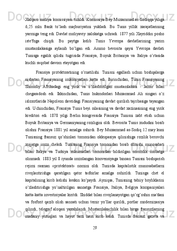 Xalqaro moliya komissiyasi tuzildi. Komissiya Bey Muxammad as-Sodiqqa yiliga
6,25   mln   frank   to’lash   majburiyatini   yukladi.   Bu   Tunis   yillik   xarajatlarining
yarmiga teng edi. Davlat moliyaviy xalokatga uchradi. 1877 yili Xayriddin posho
iste'foga   chiqdi.   Bu   paytga   kelib   Tunis   Yevropa   davlatlarining   yarim
mustamlakasiga   aylanib   bo’lgan   edi.   Ammo   bevosita   qaysi   Yevropa   davlati
Tunisga   egalik   qilishi   tugrisida   Fransiya,   Buyuk   Britaniya   va   Italiya   o’rtasida
kuchli raqobat davom etayotgan edi.
Fransiya   protektoratining   o’rnatilishi.   Tunisni   egallash   uchun   boshqalarga
nisbatan   Fransiyaning   imkoniyatlari   katta   edi.   Birinchidan,   Tunis   Fransiyaning
Shimoliy   Afrikadagi   eng   yirik   va   o’zlashtirilgan   mustamlakasi   -   Jazoir   bilan
chegaradosh   edi.   Ikkinchidan,   Tunis   hukmdorlari   Muxammad   Ali   singari   o’z
isloxotlarida Napoleon davridagi Fransiyaning davlat qurilish tajribasiga tayangan
edi. Uchinchidan, Fransiya Tunis beyi oilasining va davlat  xazinasining eng yirik
kreditori   edi.   1878   yilgi   Berlin   kongressida   Fransiya   Tunisni   zabt   etish   uchun
Buyuk Britaniya va Germaniyaning roziligini oldi. Bevosita Tunis xududini bosib
olishni  Fransiya 1881 yil amalga oshirdi. Bey Muxammad  as-Sodiq 12 may kuni
Tunisning   fransuz   qo’shinlari   tomonidan   okkupasiya   qilinishiga   rozilik   beruvchi
xujjatga   imzo   chekdi.   Tunisning   Fransiya   tomonidan   bosib   olinishi   munosabati
bilan   Italiya   va   Turkiya   xukumatlari   tomonidan   bildirilgan   norozilik   inobatga
olinmadi. 1883 yil 8 iyunda imzolangan konvensiyaga binoan Tunisni  boshqarish
rejimi   rasman   «protektorat»   nomini   oldi.   Tunisda   kapitalistik   munosabatlarni
rivojlantirishga   qaratilgan   qator   tadbirlar   amalga   oshirildi.   Tunisga   chet   el
kapitalining   kirib   kelishi   keskin   ko’paydi.   Ayniqsa,   Tunisning   tabiiy   boyliklarini
o’zlashtirishga   yo’naltirilgan   sanoatga   Fransiya,   Italiya,   Belgiya   kompaniyalari
katta-katta investisiyalar kiritdi. Shiddat bilan rivojlanayotgan qo’rg’oshin ma'dani
va   fosforit   qazib   olish   sanoati   uchun   temir   yo’llar   qurildi,   portlar   modernizasiya
qilindi,   telegraf   aloqasi   yaxshilandi.   Mustamlakachilik   bilan   birga   fransuzlarning
madaniy   yutuqlari   va   hayot   tarzi   ham   kirib   keldi.   Tunisda   fransuz   gazeta   va
29