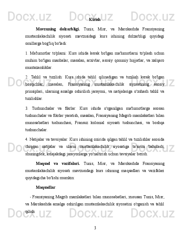 Kirish
Mavzuning   dolzarbligi.   Tunis,   Misr,   va   Marokashda   Fransiyaning
mustamlakachilik   siyosati   mavzusidagi   kurs   ishining   dolzarbligi   quyidagi
omillarga bog'liq bo'ladi:
1.   Ma'lumotlar   to'plami:   Kurs   ishida   kerak   bo'lgan   ma'lumotlarni   to'plash   uchun
muhim   bo'lgan   manbalar,   masalan,   arxivlar,   asosiy   qonuniy   hujjatlar,   va   xalqaro
muntazamliklar.
2.   Tahlil   va   tuzilish:   Kurs   ishida   tahlil   qilinadigan   va   tuzilish   kerak   bo'lgan
bosqichlar,   masalan,   Fransiyaning   mustamlakachilik   siyosatining   asosiy
prinsiplari,   ularning   amalga   oshirilish   jarayoni,   va   natijalariga   o'xshash   tahlil   va
tuzilishlar.
3.   Tushunchalar   va   fikrlar:   Kurs   ishida   o'rganilgan   ma'lumotlarga   asosan
tushunchalar va fikrlar yaratish, masalan, Fransiyaning Magrib mamlakatlari bilan
munosabatlari   tushunchasi,   Fransuz   kolonial   siyosati   tushunchasi,   va   boshqa
tushunchalar.
4. Natijalar va tavsiyalar: Kurs ishining oxirida qilgan tahlil va tuzilishlar asosida
chiqqan   natijalar   va   ularni   mustamlakachilik   siyosatiga   ta'sirini   baholash,
shuningdek, kelajakdagi jarayonlarga yo'naltirish uchun tavsiyalar berish.
Maqsad   va   vazifalari.   Tunis,   Misr,   va   Marokashda   Fransiyaning
mustamlakachilik   siyosati   mavzusidagi   kurs   ishining   maqsadlari   va   vazifalari
quyidagicha bo'lishi mumkin:
  Maqsadlar :
      - Fransiyaning Magrib mamlakatlari bilan munosabatlari, xususan Tunis, Misr,
va   Marokashda   amalga   oshirilgan   mustamlakachilik   siyosatini   o'rganish   va   tahlil
qilish.
3 