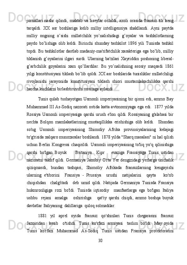 jurnallari   nashr   qilindi,  maktab   va   liseylar   ochildi,   axoli   orasida   fransuz   tili   keng
tarqaldi.   XX   asr   boshlariga   kelib   milliy   intelligensiya   shakllandi.   Ayni   paytda
milliy   ongning   o’sishi   millatchilik   yo’nalishidagi   g’oyalar   va   tashkilotlarning
paydo   bo’lishiga   olib   keldi.   Birinchi   shunday   tashkilot   1896   yili   Tunisda   tashkil
topdi. Bu tashkilotlar dastlab madaniy-ma'rifatchilik xarakteriga ega bo’lib, milliy
tiklanish   g’oyalarini   ilgari   surdi.   Ularning   ba'zilari   Xayriddin   poshoning   liberal-
g’arbchilik   goyalarini   xam   qo’llardilar.   Bu   yo’nalishning   asosiy   maqsadi   1861
yilgi konstitusiyani tiklash bo’lib qoldi. XX asr boshlarida tunisliklar millatchiligi
rivojlanishi   jarayonida   konstitusiyani   tiklash   shiori   mustamlakachilikka   qarshi
barcha kuchlarni birlashtiruvchi vositaga aylandi.
Tunis  qulab  tushayotgan  Usmonli   imperiyasining  bir  qismi  edi,  ammo Bay
Muhammad III As-Sodiq nazorati ostida katta avtonomiyaga ega edi.   1877 yilda
Rossiya   Usmonli   imperiyasiga   qarshi   urush   e'lon   qildi.   Rossiyaning   g'alabasi   bir
nechta   Bolqon   mamlakatlarining   mustaqillikka   erishishiga   olib   keldi.     Shundan
so'ng   Usmonli   imperiyasining   Shimoliy   Afrika   provinsiyalarining   kelajagi
to'g'risida xalqaro munozaralar boshlandi. 1878 yilda "Sharq masalasi" ni hal qilish
uchun   Berlin   Kongressi   chaqirildi.   Usmonli   imperiyasining   to'liq   yo'q   qilinishiga
qarshi   bo'lgan   Buyuk         Britaniya     Kipr       evaziga   Fransiyaga   Tunis   ustidan
nazoratni taklif  qildi. Germaniya Janubiy O'rta Yer  dengizidagi  yerlarga unchalik
qiziqmasdi,   bundan   tashqari,   Shimoliy   Afrikada   fransuzlarning   kengayishi
ularning   e'tiborini     Fransiya   -   Prussiya     urushi     natijalarini     qayta       ko'rib
chiqishdan     chalg'itadi     deb   umid   qildi.   Natijada   Germaniya   Tunisda   Fransiya
hukmronligiga   rozi   bo'ldi.   Tunisda   iqtisodiy     manfaatlarga   ega   bo'lgan   Italiya
ushbu     rejani     amalga       oshirishga       qat'iy   qarshi   chiqdi,   ammo   boshqa   buyuk
davlatlar Italiyaning  dalillariga  quloq solmadilar.
1881   yil   aprel   oyida   fransuz   qo'shinlari   Tunis   chegarasini   fransuz
Jazoiridan     kesib     o'tishdi.   Tunis   ko'rfazi   armiyasi     taslim   bo'ldi.   May oyida
Tunis   ko'rfazi   Muhammad   As-Sodiq   Tunis   ustidan   Fransiya   protektoratini
30