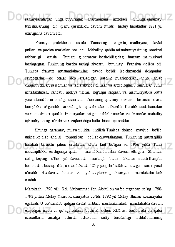 rasmiylashtirgan     unga   buyurilgan       shartnomani       imzoladi.       Shunga   qaramay,
tunisliklarning     bir     qismi   qarshilikni   davom   ettirdi:     harbiy   harakatlar   1881   yil
oxirigacha davom etdi.
Fransiya     protektorati      ostida       Tunisning      o'z   gerbi,    madhiyasi,      davlat
pullari  va pochta markalari bor  edi.  Mahalliy  qabila aristokratiyasining  nominal
rahbarligi     ostida     Tunisni   gubernator   boshchiligidagi   fransuz   ma'muriyati
boshqargan.   Tunisning   barcha   tashqi   siyosati     butunlay     Fransiya   qo'lida   edi.
Tunisda   fransuz   mustamlakachilari   paydo   bo'ldi:   ko'chmanchi   dehqonlar,
savdogarlar,   oq   otalar   deb   ataladigan   katolik   missionerlari,   vino   ishlab
chiqaruvchilar, rassomlar va tabiatshunos olimlar va arxeologlar. Fransuzlar Tunis
infratuzilmasi,   sanoati,   moliya   tizimi,   sog'liqni   saqlash   va   ma'muriyatida   katta
yaxshilanishlarni   amalga   oshirdilar.   Tunisning   qadimiy     merosi       birinchi     marta
kompleks   o'rganildi,   arxeologik     qazishmalar   o'tkazildi. Katolik ibodatxonalari
va monastirlari  qurildi. Fransiyadan  kelgan   ishbilarmonlar  va fermerlar  mahalliy
iqtisodiyotning  o'sishi va rivojlanishiga katta  hissa   qo'shdilar.
           Shunga  qaramay,  mustaqillikka   intilish Tunisda  doimo   mavjud   bo'lib,
uning   ko'plab   aholisi     tomonidan     qo'llab-quvvatlangan.   Tunisning   mustaqillik
harakati   birinchi   jahon   urushidan   oldin   faol   bo'lgan   va   1956   yilda   Tunis
mustaqillikka   erishgunga   qadar         mustahkamlanishni   davom   ettirgan.     Shundan
so'ng, keying     o'ttiz     yil   davomida     mustaqil     Tunis     diktator   Habib Burgiba
tomonidan boshqarildi, u mamlakatda "Oliy jangchi" sifatida   o'ziga     xos siyosat
o'rnatdi.     Bu   davrda   fransuz     va       yahudiylarning     aksariyati       mamlakatni   tark
etishdi.
Marokash.   1790   yili   Sidi   Muhammad   ibn   Abdulloh   vafot   etgandan   so’ng   1790-
1792 yillari Mulay Yazid xokimiyatda bo’ldi. 1792 yil Mulay Sliman xokimiyatni
egalladi. U bo’shashib qolgan davlat tartibini mustahkamlash, mamlakatda davom
etayotgan   isyon   va   qo’zgolonlarni   bostirish   uchun   XIX   asr   boshlarida   bir   qator
isloxotlarni   amalga   oshirdi.   Isloxotlar   sufiy   birodarligi   tashkilotlarining
31