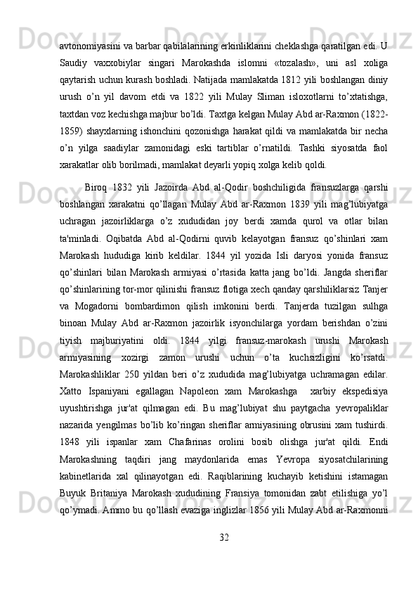 avtonomiyasini va barbar qabilalarining erkinliklarini cheklashga qaratilgan edi. U
Saudiy   vaxxobiylar   singari   Marokashda   islomni   «tozalash»,   uni   asl   xoliga
qaytarish uchun kurash boshladi. Natijada mamlakatda 1812 yili boshlangan diniy
urush   o’n   yil   davom   etdi   va   1822   yili   Mulay   Sliman   isloxotlarni   to’xtatishga,
taxtdan voz kechishga majbur bo’ldi. Taxtga kelgan Mulay Abd ar-Raxmon (1822-
1859)  shayxlarning ishonchini  qozonishga harakat qildi  va mamlakatda bir necha
o’n   yilga   saadiylar   zamonidagi   eski   tartiblar   o’rnatildi.   Tashki   siyosatda   faol
xarakatlar olib borilmadi, mamlakat deyarli yopiq xolga kelib qoldi.
Biroq   1832   yili   Jazoirda   Abd   al-Qodir   boshchiligida   fransuzlarga   qarshi
boshlangan   xarakatni   qo’llagan   Mulay   Abd   ar-Raxmon   1839   yili   mag’lubiyatga
uchragan   jazoirliklarga   o’z   xududidan   joy   berdi   xamda   qurol   va   otlar   bilan
ta'minladi.   Oqibatda   Abd   al-Qodirni   quvib   kelayotgan   fransuz   qo’shinlari   xam
Marokash   hududiga   kirib   keldilar.   1844   yil   yozida   Isli   daryosi   yonida   fransuz
qo’shinlari   bilan   Marokash   armiyasi   o’rtasida   katta   jang   bo’ldi.   Jangda   sheriflar
qo’shinlarining tor-mor qilinishi fransuz flotiga xech qanday qarshiliklarsiz Tanjer
va   Mogadorni   bombardimon   qilish   imkonini   berdi.   Tanjerda   tuzilgan   sulhga
binoan   Mulay   Abd   ar-Raxmon   jazoirlik   isyonchilarga   yordam   berishdan   o’zini
tiyish   majburiyatini   oldi.   1844   yilgi   fransuz-marokash   urushi   Marokash
armiyasining   xozirgi   zamon   urushi   uchun   o’ta   kuchsizligini   ko’rsatdi.
Marokashliklar   250   yildan   beri   o’z   xududida   mag’lubiyatga   uchramagan   edilar.
Xatto   Ispaniyani   egallagan   Napoleon   xam   Marokashga     xarbiy   ekspedisiya
uyushtirishga   jur'at   qilmagan   edi.   Bu   mag’lubiyat   shu   paytgacha   yevropaliklar
nazarida yengilmas  bo’lib ko’ringan sheriflar armiyasining obrusini  xam  tushirdi.
1848   yili   ispanlar   xam   Chafarinas   orolini   bosib   olishga   jur'at   qildi.   Endi
Marokashning   taqdiri   jang   maydonlarida   emas   Yevropa   siyosatchilarining
kabinetlarida   xal   qilinayotgan   edi.   Raqiblarining   kuchayib   ketishini   istamagan
Buyuk   Britaniya   Marokash   xududining   Fransiya   tomonidan   zabt   etilishiga   yo’l
qo’ymadi. Ammo bu qo’llash evaziga inglizlar 1856 yili Mulay Abd ar-Raxmonni
32