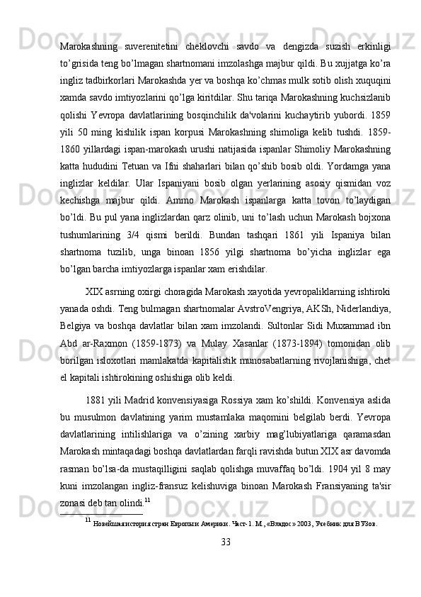 Marokashning   suverenitetini   cheklovchi   savdo   va   dengizda   suzish   erkinligi
to’grisida teng bo’lmagan shartnomani imzolashga majbur qildi. Bu xujjatga ko’ra
ingliz tadbirkorlari Marokashda yer va boshqa ko’chmas mulk sotib olish xuquqini
xamda savdo imtiyozlarini qo’lga kiritdilar. Shu tariqa Marokashning kuchsizlanib
qolishi   Yevropa   davlatlarining   bosqinchilik   da'volarini   kuchaytirib   yubordi.   1859
yili   50   ming   kishilik   ispan   korpusi   Marokashning   shimoliga   kelib   tushdi.   1859-
1860 yillardagi ispan-marokash urushi natijasida ispanlar Shimoliy Marokashning
katta hududini Tetuan va Ifni shaharlari bilan qo’shib bosib oldi. Yordamga yana
inglizlar   keldilar.   Ular   Ispaniyani   bosib   olgan   yerlarining   asosiy   qismidan   voz
kechishga   majbur   qildi.   Ammo   Marokash   ispanlarga   katta   tovon   to’laydigan
bo’ldi. Bu pul yana inglizlardan qarz olinib, uni to’lash uchun Marokash bojxona
tushumlarining   3/4   qismi   berildi.   Bundan   tashqari   1861   yili   Ispaniya   bilan
shartnoma   tuzilib,   unga   binoan   1856   yilgi   shartnoma   bo’yicha   inglizlar   ega
bo’lgan barcha imtiyozlarga ispanlar xam erishdilar.
XIX asrning oxirgi choragida Marokash xayotida yevropaliklarning ishtiroki
yanada oshdi. Teng bulmagan shartnomalar AvstroVengriya, AKSh, Niderlandiya,
Belgiya   va   boshqa   davlatlar   bilan   xam   imzolandi.   Sultonlar   Sidi   Muxammad   ibn
Abd   ar-Raxmon   (1859-1873)   va   Mulay   Xasanlar   (1873-1894)   tomonidan   olib
borilgan isloxotlari  mamlakatda  kapitalistik munosabatlarning rivojlanishiga,  chet
el kapitali ishtirokining oshishiga olib keldi.
1881 yili Madrid konvensiyasiga Rossiya xam ko’shildi. Konvensiya aslida
bu   musulmon   davlatining   yarim   mustamlaka   maqomini   belgilab   berdi.   Yevropa
davlatlarining   intilishlariga   va   o’zining   xarbiy   mag’lubiyatlariga   qaramasdan
Marokash mintaqadagi boshqa davlatlardan farqli ravishda butun XIX asr davomda
rasman  bo’lsa-da  mustaqilligini   saqlab  qolishga  muvaffaq  bo’ldi.  1904 yil  8  may
kuni   imzolangan   ingliz-fransuz   kelishuviga   binoan   Marokash   Fransiyaning   ta'sir
zonasi deb tan olindi. 11
11
  Новейшая история стр ан Европы и Америки. Част-1. М., «Владос» 2003, Учебник для ВУЗов .
33