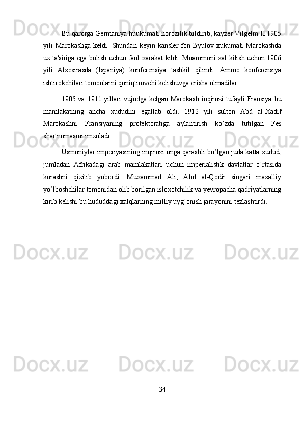 Bu qarorga Germaniya huukumati norozilik bildirib, kayzer Vilgelm II 1905
yili   Marokashga   keldi.   Shundan   keyin   kansler   fon   Byulov   xukumati   Marokashda
uz ta'siriga ega bulish uchun faol xarakat kildi. Muammoni xal kilish uchun 1906
yili   Alxesirasda   (Ispaniya)   konferensiya   tashkil   qilindi.   Ammo   konferensiya
ishtirokchilari tomonlarni qoniqtiruvchi kelishuvga erisha olmadilar.
1905 va 1911 yillari  vujudga kelgan  Marokash  inqirozi  tufayli  Fransiya  bu
mamlakatning   ancha   xududini   egallab   oldi.   1912   yili   sulton   Abd   al-Xadif
Marokashni   Fransiyaning   protektoratiga   aylantirish   ko’zda   tutilgan   Fes
shartnomasini imzoladi.
Usmoniylar imperiyasining inqirozi unga qarashli bo’lgan juda katta xudud,
jumladan   Afrikadagi   arab   mamlakatlari   uchun   imperialistik   davlatlar   o’rtasida
kurashni   qizitib   yubordi.   Muxammad   Ali,   Abd   al-Qodir   singari   maxalliy
yo’lboshchilar tomonidan olib borilgan isloxotchilik va yevropacha qadriyatlarning
kirib kelishi bu hududdagi xalqlarning milliy uyg’onish jarayonini tezlashtirdi.
34