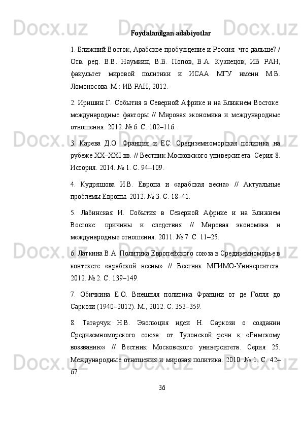 Foydalanilgan adabiyotlar
1. Ближний Восток, Арабское пробуждение и Россия: что дальше? /
Отв.   ред.   В.В.   Наумкин,   В.В.   Попов,   В.А.   Кузнецов;   ИВ   РАН,
факультет   мировой   политики   и   ИСАА   МГУ   имени   М.В.
Ломоносова. М.: ИВ РАН, 2012. 
2. Иришин Г.  События   в Северной  Африке  и на  Ближнем   Востоке:
международные   факторы   //   Мировая   экономика   и   международные
отношения. 2012. № 6. С. 102–116. 
3.   Карева   Д.О.   Франция   и   ЕС:   Средиземноморская   политика   на
рубеже XX–XXI вв. // Вестник Московского университета. Серия 8.
История. 2014. № 1. С. 94–109. 
4.   Кудряшова   И.В.   Европа   и   «арабская   весна»   //   Актуальные
проблемы Европы. 2012. № 3. С. 18–41. 
5.   Лабинская   И.   События   в   Северной   Африке   и   на   Ближнем
Востоке:   причины   и   следствия   //   Мировая   экономика   и
международные отношения. 2011. № 7. С. 11–25. 
6. Латкина В.А. Политика Европейского союза в Средиземноморье в
контексте   «арабской   весны»   //   Вестник   МГИМО-Университета.
2012. № 2. С. 139–149. 
7.   Обичкина   Е.О.   Внешняя   политика   Франции   от   де   Голля   до
Саркози (1940–2012). М., 2012. С. 353–359. 
8.   Татарчук   Н.В.   Эволюция   идеи   Н.   Саркози   о   создании
Средиземноморского   союза:   от   Тулонской   речи   к   «Римскому
воззванию»   //   Вестник   Московского   университета.   Серия   25.
Международные   отношения   и   мировая   политика . 2010. № 1.   С . 42–
67. 
36 
