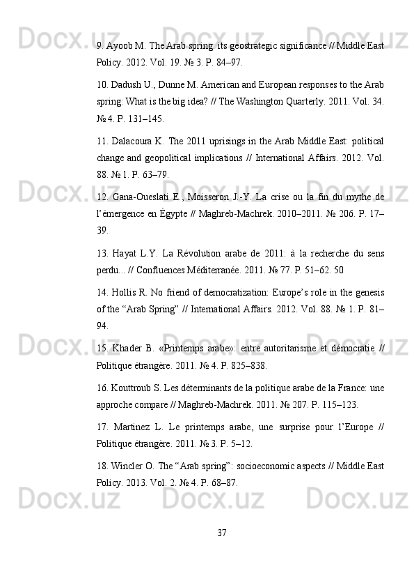 9. Ayoob M. The Arab spring: its geostrategic significance // Middle East
Policy. 2012. Vol. 19. № 3. P. 84–97. 
10. Dadush U., Dunne M. American and European responses to the Arab
spring: What is the big idea? // The Washington Quarterly. 2011. Vol. 34.
№ 4. P. 131–145. 
11. Dalacoura K. The 2011 uprisings  in the Arab Middle  East:  political
change   and  geopolitical   implications   //   International   Affairs.   2012.  Vol.
88. № 1. P. 63–79. 
12.   Gana-Oueslati   E.,   Moisseron   J.-Y.   La   crise   ou   la   fin   du   mythe   de
l’émergence en Égypte // Maghreb-Machrek. 2010–2011. № 206. P. 17–
39. 
13.   Hayat   L.Y.   La   Révolution   arabe   de   2011:   à   la   recherche   du   sens
perdu... // Confluences Méditerranée. 2011. № 77. P. 51–62. 50 
14. Hollis R. No friend of democratization: Europe’s role in the genesis
of the “Arab Spring” // International Affairs. 2012. Vol. 88. № 1. P. 81–
94. 
15.   Khader   B.   «Printemps   arabe»:   entre   autoritarisme   et   démocratie   //
Politique étrangère. 2011.  № 4. P. 825–838. 
16. Kouttroub S. Les déterminants de la politique arabe de la France: une
approche compare // Maghreb-Machrek. 2011. № 207. P. 115–123. 
17.   Martinez   L.   Le   printemps   arabe,   une   surprise   pour   l’Europe   //
Politique étrangère. 2011. № 3. P. 5–12. 
18. Wincler O. The “Arab spring”: socioeconomic aspects // Middle East
Policy. 2013. Vol. 2. № 4. P. 68–87.
37 