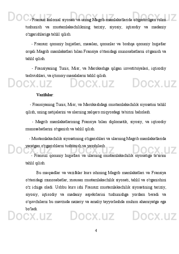       - Fransuz kolonial siyosati va uning Magrib mamlakatlarida o'zgartirilgan rolini
tushunish   va   mustamlakachilikning   tarixiy,   siyosiy,   iqtisodiy   va   madaniy
o'zgarishlariga tahlil qilish.
      -   Fransuz   qonuniy   hujjatlari,   masalan,   qonunlar   va   boshqa   qonuniy   hujjatlar
orqali Magrib mamlakatlari bilan Fransiya o'rtasidagi munosabatlarni o'rganish va
tahlil qilish.
      -   Fransiyaning   Tunis,   Misr,   va   Marokashga   qilgan   investitsiyalari,   iqtisodiy
tashvishlari, va ijtimoiy masalalarni tahlil qilish.
Vazifalar :
      - Fransiyaning Tunis, Misr, va Marokashdagi mustamlakachilik siyosatini tahlil
qilish, uning natijalarini va ularning xalqaro miqyosdagi ta'sirini baholash.
      -   Magrib   mamlakatlarining   Fransiya   bilan   diplomatik,   siyosiy,   va   iqtisodiy
munosabatlarini o'rganish va tahlil qilish.
    - Mustamlakachilik siyosatining o'zgarishlari va ularning Magrib mamlakatlarida
yaratgan o'zgarishlarni tushunish va yaxshilash.
      -   Fransuz   qonuniy   hujjatlari   va   ularning   mustamlakachilik   siyosatiga   ta'sirini
tahlil qilish.
Bu   maqsadlar   va   vazifalar   kurs   ishining   Magrib   mamlakatlari   va   Fransiya
o'rtasidagi munosabatlar, xususan mustamlakachilik siyosati, tahlil va o'rganishini
o'z   ichiga   oladi.   Ushbu   kurs   ishi   Fransuz   mustamlakachilik   siyosatining   tarixiy,
siyosiy,   iqtisodiy   va   madaniy   aspekrlarini   tushunishga   yordam   beradi   va
o'quvchilarni bu mavzuda nazariy va amaliy tayyorlashda muhim ahamiyatga ega
bo'ladi.
4 