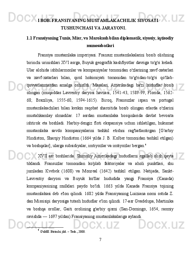 I BOB. FRANSIYANING MUSTAMLAKACHILIK SIYOSATI
TUSHUNCHASI VA JARAYONI.
1.1 Fransiyaning Tunis, Misr, va Marokash bilan diplomatik, siyosiy, iqtisodiy
munosabatlari
Fransiya  mustamlaka   imperiyasi.   Fransuz   mustamlakalarini  bosib  olishning
birinchi urinishlari XVI asrga, Buyuk geografik kashfiyotlar davriga to'g'ri keladi.
Ular  alohida ishbilarmonlar  va kompaniyalar  tomonidan o'zlarining xavf-xatarlari
va   xavf-xatarlari   bilan,   qirol   hokimiyati   tomonidan   to'g'ridan-to'g'ri   qo'llab-
quvvatlanmasdan   amalga   oshirildi.   Masalan,   Amerikadagi   ba'zi   hududlar   bosib
olingan   (muqaddas   Lavrentiy   daryosi   havzasi,   1541-43,   1589-99;   Florida,   1562-
68;   Braziliya,   1555-60,   1594-1615).   Biroq,   Fransuzlar   ispan   va   portugal
mustamlakachilari   bilan   keskin   raqobat   sharoitida   bosib   olingan   erlarda   o'zlarini
mustahkamlay   olmadilar.   17   asrdan   mustamlaka   bosqinlarida   davlat   bevosita
ishtirok   eta   boshladi.   Harbiy-dengiz   floti   ekspansiya   uchun   ishlatilgan,   hukumat
mustamlaka   savdo   kompaniyalarini   tashkil   etishni   rag'batlantirgan   [G'arbiy
Hindiston, Sharqiy Hindiston (1664 yilda J. B. Kolber tomonidan tashkil  etilgan)
va boshqalar], ularga subsidiyalar, imtiyozlar va imtiyozlar bergan. 4
XVII   asr   boshlarida.   Shimoliy   Amerikadagi   hududlarni   egallab   olish   qayta
tiklandi.   Fransuzlar   tomonidan   ko'plab   faktoriyalar   va   aholi   punktlari,   shu
jumladan   Kvebek   (1608)   va   Monreal   (1642)   tashkil   etilgan.   Natijada,   Sankt-
Lavrentiy   daryosi   va   Buyuk   ko'llar   hududida   yangi   Fransiya   (Kanada)
kompaniyasining   mulklari   paydo   bo'ldi.   1663   yilda   Kanada   Fransiya   tojining
mustamlakasi   deb   e'lon   qilindi.   1682   yilda   Fransiyaning   Luiziana   nomi   ostida   Z.
dan Missisipi daryosiga tutash hududlar e'lon qilindi. 17-asr Gvadelupa, Martinika
va   boshqa   orollar,   Gaiti   orolining   g'arbiy   qismi   (San-Domingo,   1654,   rasmiy
ravishda — 1697 yildan) Fransiyaning mustamlakalariga aylandi.
4
  O'zME. Birinchi jild. – Tosh., 2000. 
7 