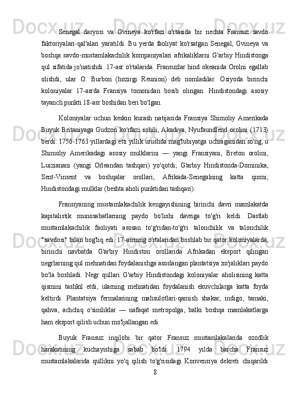 Senegal   daryosi   va   Gvineya   ko'rfazi   o'rtasida   bir   nechta   Fransuz   savdo
faktoriyalari-qal'alari   yaratildi.   Bu   yerda   faoliyat   ko'rsatgan   Senegal,   Gvineya   va
boshqa   savdo-mustamlakachilik   kompaniyalari   afrikaliklarni   G'arbiy   Hindistonga
qul sifatida jo'natishdi. 17-asr o'rtalarida. Fransuzlar hind okeanida Orolni egallab
olishdi,   ular   O.   Burbon   (hozirgi   Reunion)   deb   nomladilar.   Osiyoda   birinchi
koloniyalar   17-asrda   Fransiya   tomonidan   bosib   olingan.   Hindistondagi   asosiy
tayanch punkti 18-asr boshidan beri bo'lgan.
Koloniyalar   uchun   keskin   kurash   natijasida   Fransiya   Shimoliy   Amerikada
Buyuk Britaniyaga Gudzon ko'rfazi sohili, Akadiya, Nyufaundlend orolini (1713)
berdi.  1756-1763 yillardagi etti yillik urushda mag'lubiyatga uchraganidan so'ng, u
Shimoliy   Amerikadagi   asosiy   mulklarini   —   yangi   Fransiyani,   Breton   orolini,
Luizianani   (yangi   Orleandan   tashqari)   yo'qotdi;   G'arbiy   Hindistonda-Dominika,
Sent-Vinsent   va   boshqalar   orollari;   Afrikada-Senegalning   katta   qismi;
Hindistondagi mulklar (beshta aholi punktidan tashqari).
Fransiyaning   mustamlakachilik   kengayishining   birinchi   davri   mamlakatda
kapitalistik   munosabatlarning   paydo   bo'lishi   davriga   to'g'ri   keldi.   Dastlab
mustamlakachilik   faoliyati   asosan   to'g'ridan-to'g'ri   talonchilik   va   talonchilik
"savdosi" bilan bog'liq edi. 17-asrning o'rtalaridan boshlab bir qator koloniyalarda,
birinchi   navbatda   G'arbiy   Hindiston   orollarida   Afrikadan   eksport   qilingan
negrlarning qul mehnatidan foydalanishga asoslangan plantatsiya xo'jaliklari paydo
bo'la   boshladi.   Negr   qullari   G'arbiy   Hindistondagi   koloniyalar   aholisining   katta
qismini   tashkil   etdi,   ularning   mehnatidan   foydalanish   ekuvchilarga   katta   foyda
keltirdi.   Plantatsiya   fermalarining   mahsulotlari-qamish   shakar,   indigo,   tamaki,
qahva,   achchiq   o'simliklar   —   nafaqat   metropolga,   balki   boshqa   mamlakatlarga
ham eksport qilish uchun mo'ljallangan edi.
Buyuk   Fransuz   inqilobi   bir   qator   Fransuz   mustamlakalarida   ozodlik
harakatining   kuchayishiga   sabab   bo'ldi.   1794   yilda   barcha   Fransuz
mustamlakalarida   qullikni   yo'q   qilish   to'g'risidagi   Konvensiya   dekreti   chiqarildi
8 