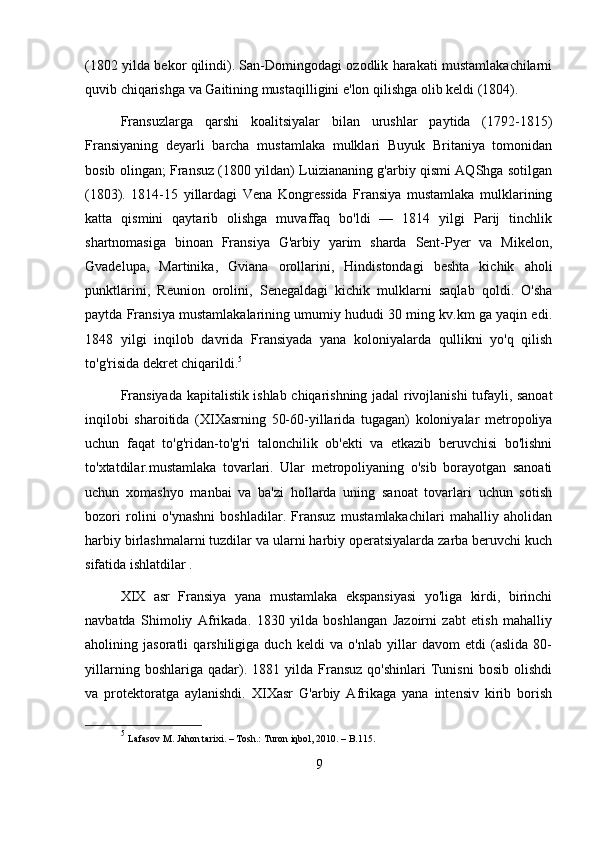(1802 yilda bekor qilindi). San-Domingodagi ozodlik harakati mustamlakachilarni
quvib chiqarishga va Gaitining mustaqilligini e'lon qilishga olib keldi (1804).
Fransuzlarga   qarshi   koalitsiyalar   bilan   urushlar   paytida   (1792-1815)
Fransiyaning   deyarli   barcha   mustamlaka   mulklari   Buyuk   Britaniya   tomonidan
bosib olingan; Fransuz (1800 yildan) Luiziananing g'arbiy qismi AQShga sotilgan
(1803).   1814-15   yillardagi   Vena   Kongressida   Fransiya   mustamlaka   mulklarining
katta   qismini   qaytarib   olishga   muvaffaq   bo'ldi   —   1814   yilgi   Parij   tinchlik
shartnomasiga   binoan   Fransiya   G'arbiy   yarim   sharda   Sent-Pyer   va   Mikelon,
Gvadelupa,   Martinika,   Gviana   orollarini,   Hindistondagi   beshta   kichik   aholi
punktlarini,   Reunion   orolini,   Senegaldagi   kichik   mulklarni   saqlab   qoldi.   O'sha
paytda Fransiya mustamlakalarining umumiy hududi 30 ming kv.km ga yaqin edi.
1848   yilgi   inqilob   davrida   Fransiyada   yana   koloniyalarda   qullikni   yo'q   qilish
to'g'risida dekret chiqarildi. 5
Fransiyada kapitalistik ishlab chiqarishning jadal rivojlanishi tufayli, sanoat
inqilobi   sharoitida   (XIXasrning   50-60-yillarida   tugagan)   koloniyalar   metropoliya
uchun   faqat   to'g'ridan-to'g'ri   talonchilik   ob'ekti   va   etkazib   beruvchisi   bo'lishni
to'xtatdilar.mustamlaka   tovarlari.   Ular   metropoliyaning   o'sib   borayotgan   sanoati
uchun   xomashyo   manbai   va   ba'zi   hollarda   uning   sanoat   tovarlari   uchun   sotish
bozori   rolini   o'ynashni   boshladilar.   Fransuz   mustamlakachilari   mahalliy   aholidan
harbiy birlashmalarni tuzdilar va ularni harbiy operatsiyalarda zarba beruvchi kuch
sifatida ishlatdilar .
XIX   asr   Fransiya   yana   mustamlaka   ekspansiyasi   yo'liga   kirdi,   birinchi
navbatda   Shimoliy   Afrikada.   1830   yilda   boshlangan   Jazoirni   zabt   etish   mahalliy
aholining   jasoratli   qarshiligiga   duch   keldi   va   o'nlab   yillar   davom   etdi   (aslida   80-
yillarning   boshlariga  qadar).  1881   yilda  Fransuz   qo'shinlari   Tunisni   bosib   olishdi
va   protektoratga   aylanishdi.   XIXasr   G'arbiy   Afrikaga   yana   intensiv   kirib   borish
5
  Lafasov M. Jahon tarixi. – Tosh.: Turon iqbol, 2010. – B.115. 
9 