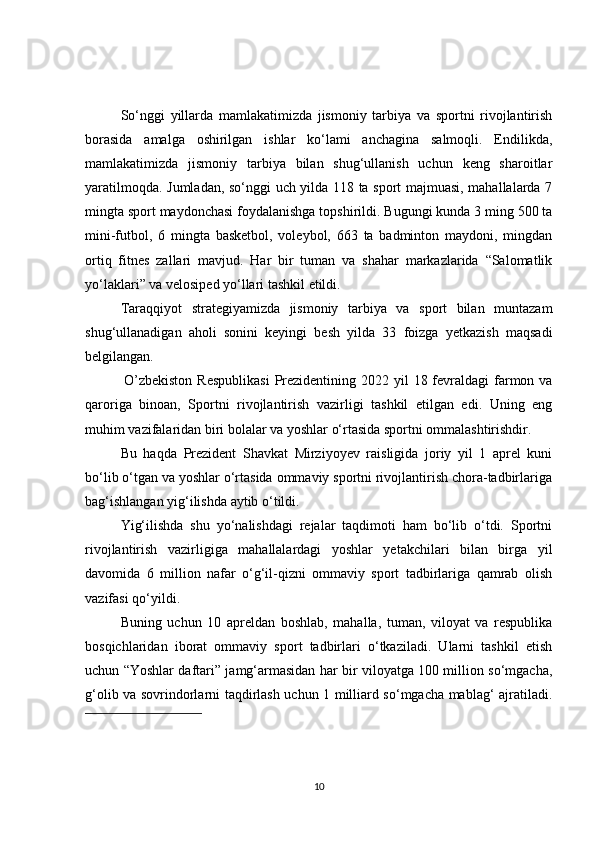 So‘nggi   yillarda   mamlakatimizda   jismoniy   tarbiya   va   sportni   rivojlantirish
borasida   amalga   oshirilgan   ishlar   ko‘lami   anchagina   salmoqli.   Endilikda,
mamlakatimizda   jismoniy   tarbiya   bilan   shug‘ullanish   uchun   keng   sharoitlar
yaratilmoqda. Jumladan, so‘nggi uch yilda 118 ta sport majmuasi, mahallalarda 7
mingta sport maydonchasi foydalanishga topshirildi. Bugungi kunda 3 ming 500 ta
mini-futbol,   6   mingta   basketbol,   voleybol,   663   ta   badminton   maydoni,   mingdan
ortiq   fitnes   zallari   mavjud.   Har   bir   tuman   va   shahar   markazlarida   “Salomatlik
yo‘laklari” va velosiped yo‘llari tashkil etildi.
Taraqqiyot   strategiyamizda   jismoniy   tarbiya   va   sport   bilan   muntazam
shug‘ullanadigan   aholi   sonini   keyingi   besh   yilda   33   foizga   yetkazish   maqsadi
belgilangan.  
  O’zbekiston  Respublikasi  Prezidentining 2022 yil  18 fevraldagi  farmon va
qaroriga   binoan,   Sportni   rivojlantirish   vazirligi   tashkil   etilgan   edi.   Uning   eng
muhim vazifalaridan biri bolalar va yoshlar o‘rtasida sportni ommalashtirishdir.
Bu   haqda   Prezident   Shavkat   Mirziyoyev   raisligida   joriy   yil   1   aprel   kuni
bo‘lib o‘tgan va yoshlar o‘rtasida ommaviy sportni rivojlantirish chora-tadbirlariga
bag‘ishlangan yig‘ilishda aytib o‘tildi.
Yig‘ilishda   shu   yo‘nalishdagi   rejalar   taqdimoti   ham   bo‘lib   o‘tdi.   Sportni
rivojlantirish   vazirligiga   mahallalardagi   yoshlar   yetakchilari   bilan   birga   yil
davomida   6   million   nafar   o‘g‘il-qizni   ommaviy   sport   tadbirlariga   qamrab   olish
vazifasi qo‘yildi.
Buning   uchun   10   apreldan   boshlab,   mahalla,   tuman,   viloyat   va   respublika
bosqichlaridan   iborat   ommaviy   sport   tadbirlari   o‘tkaziladi.   Ularni   tashkil   etish
uchun “Yoshlar daftari” jamg‘armasidan har bir viloyatga 100 million so‘mgacha,
g‘olib va sovrindorlarni taqdirlash uchun 1 milliard so‘mgacha mablag‘ ajratiladi.
10