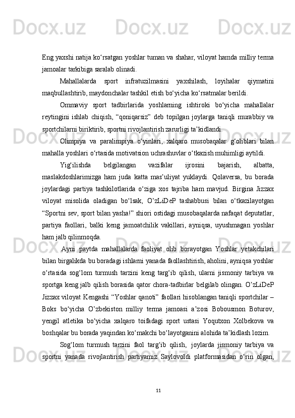 Eng yaxshi natija ko‘rsatgan yoshlar tuman va shahar, viloyat hamda milliy terma
jamoalar tarkibiga saralab olinadi.
Mahallalarda   sport   infratuzilmasini   yaxshilash,   loyihalar   qiymatini
maqbullashtirib, maydonchalar tashkil etish bo‘yicha ko‘rsatmalar berildi.
Ommaviy   sport   tadbirlarida   yoshlarning   ishtiroki   bo‘yicha   mahallalar
reytingini   ishlab   chiqish,   “qoniqarsiz”   deb   topilgan   joylarga   taniqli   murabbiy   va
sportchilarni biriktirib, sportni rivojlantirish zarurligi ta’kidlandi.
Olimpiya   va   paralimpiya   o‘yinlari,   xalqaro   musobaqalar   g‘oliblari   bilan
mahalla yoshlari o‘rtasida motivatsion uchrashuvlar o‘tkazish muhimligi aytildi.
Yig‘ilishda   belgilangan   vazifalar   ijrosini   bajarish,   albatta,
maslakdoshlarimizga   ham   juda   katta   mas’uliyat   yuklaydi.   Qolaversa,   bu   borada
joylardagi   partiya   tashkilotlarida   o‘ziga   xos   tajriba   ham   mavjud.   Birgina   Jizzax
viloyat   misolida   oladigan   bo‘lsak,   O’zLiDeP   tashabbusi   bilan   o‘tkazilayotgan
“Sportni sev, sport bilan yasha!” shiori ostidagi musobaqalarda nafaqat deputatlar,
partiya   faollari,   balki   keng   jamoatchilik   vakillari,   ayniqsa,   uyushmagan   yoshlar
ham jalb qilinmoqda.
  Ayni   paytda   mahallalarda   faoliyat   olib   borayotgan   Yoshlar   yetakchilari
bilan birgalikda bu boradagi ishlarni yanada faollashtirish, aholini, ayniqsa yoshlar
o‘rtasida   sog‘lom   turmush   tarzini   keng   targ‘ib   qilish,   ularni   jismoniy   tarbiya   va
sportga keng jalb qilish borasida qator chora-tadbirlar belgilab olingan. O’zLiDeP
Jizzax viloyat Kengashi “Yoshlar qanoti” faollari hisoblangan taniqli sportchilar –
Boks   bo‘yicha   O’zbekiston   milliy   terma   jamoasi   a’zosi   Bobousmon   Boturov,
yengil   atletika   bo‘yicha   xalqaro   toifadagi   sport   ustasi   Yoqutxon   Xolbekova   va
boshqalar bu borada yaqindan ko‘makchi bo‘layotganini alohida ta’kidlash lozim.
Sog‘lom   turmush   tarzini   faol   targ‘ib   qilish,     joylarda   jismoniy   tarbiya   va
sportni   yanada   rivojlantirish   partiyamiz   Saylovoldi   platformasidan   o‘rin   olgan,
11