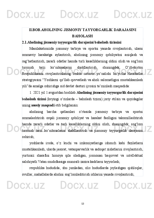 II.BOB.AHOLINING JISMONIY TAYYORGARLIK DARAJASINI
BAHOLASH
2.1.Aholining jismoniy tayyorgarlik darajasini baholash tizimini  
Mamlakatimizda   jismoniy   tarbiya   va   sportni   yanada   rivojlantirish,   ularni
ommaviy   harakatga   aylantirish,   aholining   jismoniy   qobiliyatini   aniqlash   va
rag‘batlantirish, zararli odatlar hamda turli kasalliklarning oldini olish va sog‘lom
turmush   tarzi   ko‘nikmalarini   shakllantirish,   shuningdek,   O‘zbekiston
Respublikasini   rivojlantirishning   beshta   ustuvor   yo‘nalishi   bo‘yicha   Harakatlar
strategiyasini “Yoshlarni qo‘llab-quvvatlash va aholi salomatligini mustahkamlash
yili”da amalga oshirishga oid davlat dasturi ijrosini ta’minlash maqsadida:
1. 2021 yil 1 avgustdan boshlab   Aholining jismoniy tayyorgarlik darajasini
baholash tizimi   (keyingi o‘rinlarda – baholash tizimi) joriy etilsin va quyidagilar
uning   asosiy maqsadi   etib belgilansin:
aholining   barcha   qatlamlari   o‘rtasida   jismoniy   tarbiya   va   sportni
ommalashtirish   orqali   jismoniy   qobiliyat   va   harakat   faolligini   takomillashtirish
hamda   zararli   odatlar   va   turli   kasalliklarning   oldini   olish,   shuningdek,   sog‘lom
turmush   tarzi   ko‘nikmalarini   shakllantirish   va   jismoniy   tayyorgarlik   darajasini
oshirish;
yoshlarda   iroda,   o‘z   kuchi   va   imkoniyatlariga   ishonch   kabi   fazilatlarni
mustahkamlash, ularda jasorat, vatanparvarlik va sadoqat xislatlarini rivojlantirish,
yurtimiz   sharafini   himoya   qila   oladigan,   jismonan   baquvvat   va   intellektual
salohiyatli Vatan mudofaasiga munosib zaxira kadrlarni tayyorlash;
respublika   hududida,   shu   jumladan,   olis   hududlarda   joylashgan   qishloqlar,
ovullar, mahallalarda aholini sog‘lomlashtirish ishlarini yanada rivojlantirish;
13