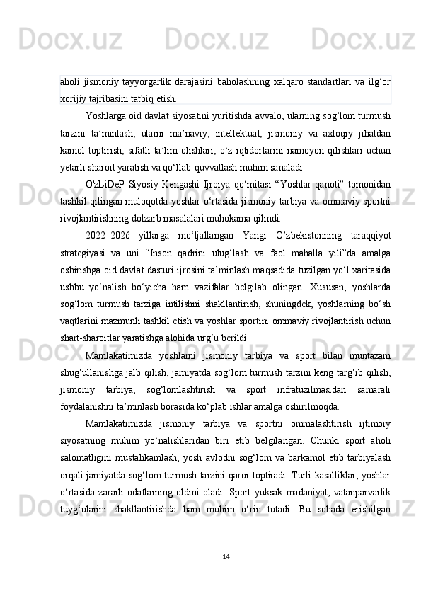 aholi   jismoniy   tayyorgarlik   darajasini   baholashning   xalqaro   standartlari   va   ilg‘or
xorijiy tajribasini tatbiq etish.
Yoshlarga oid davlat siyosatini yuritishda avvalo, ularning sog‘lom turmush
tarzini   ta’minlash,   ularni   ma’naviy,   intellektual,   jismoniy   va   axloqiy   jihatdan
kamol   toptirish,   sifatli   ta’lim   olishlari,   o‘z   iqtidorlarini   namoyon   qilishlari   uchun
yetarli sharoit yaratish va qo‘llab-quvvatlash muhim sanaladi.
O'zLiDeP   Siyosiy   Kengashi   Ijroiya   qo‘mitasi   “Yoshlar   qanoti”   tomonidan
tashkil qilingan muloqotda yoshlar o‘rtasida jismoniy tarbiya va ommaviy sportni
rivojlantirishning dolzarb masalalari muhokama qilindi.
2022–2026   yillarga   mo‘ljallangan   Yangi   O’zbekistonning   taraqqiyot
strategiyasi   va   uni   “Inson   qadrini   ulug‘lash   va   faol   mahalla   yili”da   amalga
oshirishga oid davlat dasturi ijrosini ta’minlash maqsadida tuzilgan yo‘l xaritasida
ushbu   yo‘nalish   bo‘yicha   ham   vazifalar   belgilab   olingan.   Xususan,   yoshlarda
sog‘lom   turmush   tarziga   intilishni   shakllantirish,   shuningdek,   yoshlarning   bo‘sh
vaqtlarini mazmunli tashkil etish va yoshlar sportini ommaviy rivojlantirish uchun
shart-sharoitlar yaratishga alohida urg‘u berildi.
Mamlakatimizda   yoshlarni   jismoniy   tarbiya   va   sport   bilan   muntazam
shug‘ullanishga jalb qilish, jamiyatda sog‘lom turmush tarzini keng targ‘ib qilish,
jismoniy   tarbiya,   sog‘lomlashtirish   va   sport   infratuzilmasidan   samarali
foydalanishni ta’minlash borasida ko‘plab ishlar amalga oshirilmoqda.
Mamlakatimizda   jismoniy   tarbiya   va   sportni   ommalashtirish   ijtimoiy
siyosatning   muhim   yo‘nalishlaridan   biri   etib   belgilangan.   Chunki   sport   aholi
salomatligini   mustahkamlash,   yosh   avlodni   sog‘lom   va   barkamol   etib   tarbiyalash
orqali jamiyatda sog‘lom turmush tarzini qaror toptiradi. Turli kasalliklar, yoshlar
o‘rtasida   zararli   odatlarning   oldini   oladi.   Sport   yuksak   madaniyat,   vatanparvarlik
tuyg‘ularini   shakllantirishda   ham   muhim   o‘rin   tutadi.   Bu   sohada   erishilgan
14