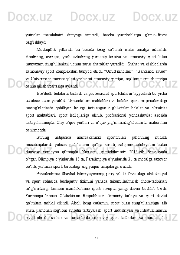 yutuqlar   mamlakatni   dunyoga   tanitadi,   barcha   yurtdoshlarga   g‘urur-iftixor
bag‘ishlaydi.
Mustaqillik   yillarida   bu   borada   keng   ko‘lamli   ishlar   amalga   oshirildi.
Aholining,   ayniqsa,   yosh   avlod ning   jismoniy   tarbiya   va   ommaviy   sport   bilan
muntazam   shug‘ullanishi   uchun   zarur   sharoitlar   yaratildi.   Shahar   va   qishloqlarda
zamonaviy sport komplekslari bunyod etildi. “Umid nihollari”, “Barkamol avlod”
va Universiada musobaqalari yoshlarni ommaviy sportga, sog‘lom turmush tarziga
oshno qilish vositasiga aylandi.
Iste’dodli bolalarni tanlash va professional sportchilarni tayyorlash bo‘yicha
uzluksiz   tizim   yaratildi.   Umumta’lim   maktablari   va   bolalar   sport   majmualaridagi
mashg‘ulotlarda   qobiliyati   ko‘zga   tashlangan   o‘g‘il-qizlar   bolalar   va   o‘smirlar
sport   maktablari,   sport   kollejlariga   olinib,   professional   yondashuvlar   asosida
tarbiyalanmoqda. Oliy o‘quv yurtlari va o‘quv-yig‘in mashg‘ulotlarida mahoratini
oshirmoqda.
Buning   natijasida   mamlakatimiz   sportchilari   jahonning   nufuzli
musobaqalarida   yuksak   g‘alabalarni   qo‘lga   kiritib,   xalqimiz   salohiyatini   butun
dunyoga   namoyon   qilmoqda.   Xususan,   sportchilarimiz   2016-yili   Braziliyada
o‘tgan Olimpiya o‘yinlarida 13 ta, Paralimpiya o‘yinlarida 31 ta medalga sazovor
bo‘lib, yurtimiz sporti tarixidagi eng yuqori natijalarga erishdi.
Prezidentimiz   Shavkat   Mirziyoyevning   joriy   yil   15-fevraldagi   «Madaniyat
va   sport   sohasida   boshqaruv   tizimini   yanada   takomillashtirish   chora-tadbirlari
to‘g‘risida»gi   farmoni   mamlakatimiz   sporti   rivojida   yangi   davrni   boshlab   berdi.
Farmonga   binoan   O‘zbekiston   Respublikasi   Jismoniy   tarbiya   va   sport   davlat
qo‘mitasi   tashkil   qilindi.   Aholi   keng   qatlamini   sport   bilan   shug‘ullanishga   jalb
etish, jismonan sog‘lom avlodni tarbiyalash, sport industriyasi  va infratuzilmasini
rivojlantirish,   shahar   va   tumanlarda   ommaviy   sport   tadbirlari   va   musobaqalar
15